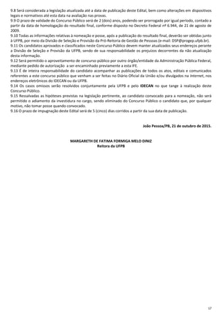 17
9.8 Será considerada a legislação atualizada até a data de publicação deste Edital, bem como alterações em dispositivos
legais e normativos até esta data na avaliação nas provas.
9.9 O prazo de validade do Concurso Público será de 2 (dois) anos, podendo ser prorrogado por igual período, contado a
partir da data de homologação do resultado final, conforme disposto no Decreto Federal nº 6.944, de 21 de agosto de
2009.
9.10 Todas as informações relativas à nomeação e posse, após a publicação do resultado final, deverão ser obtidas junto
à UFPB, por meio da Divisão de Seleção e Provisão da Pró-Reitoria de Gestão de Pessoas (e-mail: DSP@progep.ufpb.br).
9.11 Os candidatos aprovados e classificados neste Concurso Público devem manter atualizados seus endereços perante
a Divisão de Seleção e Provisão da UFPB, sendo de sua responsabilidade os prejuízos decorrentes da não atualização
desta informação.
9.12 Será permitido o aproveitamento de concurso público por outro órgão/entidade da Administração Pública Federal,
mediante pedido de autorização a ser encaminhado previamente a esta IFE.
9.13 É de inteira responsabilidade do candidato acompanhar as publicações de todos os atos, editais e comunicados
referentes a este concurso público que venham a ser feitas no Diário Oficial da União e/ou divulgados na Internet, nos
endereços eletrônicos do IDECAN ou da UFPB.
9.14 Os casos omissos serão resolvidos conjuntamente pela UFPB e pelo IDECAN no que tange à realização deste
Concurso Público.
9.15 Ressalvadas as hipóteses previstas na legislação pertinente, ao candidato convocado para a nomeação, não será
permitido o adiamento da investidura no cargo, sendo eliminado do Concurso Público o candidato que, por qualquer
motivo, não tomar posse quando convocado.
9.16 O prazo de impugnação deste Edital será de 5 (cinco) dias corridos a partir da sua data de publicação.
João Pessoa/PB, 21 de outubro de 2015.
MARGARETH DE FATIMA FORMIGA MELO DINIZ
Reitora da UFPB
 
