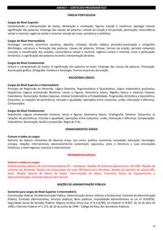 18
ANEXO I – CONTEÚDO PROGRAMÁTICO
LÍNGUA PORTUGUESA
Cargos de Nível Superior
Compreensão e interpretação de textos; denotação e conotação; figuras; coesão e coerência; tipologia textual;
significação das palavras; emprego das classes de palavras; sintaxe da oração e do período; pontuação; concordância
verbal e nominal; regência verbal e nominal; estudo da crase; semântica e estilística.
Cargos de Nível Intermediário
Fonologia: conceito, encontros vocálicos, dígrafos, ortoépia, divisão silábica, prosódia-acentuação e ortografia;
Morfologia: estrutura e formação das palavras, classes de palavras; Sintaxe: termos da oração, período composto,
conceito e classificação das orações, concordância verbal e nominal, regência verbal e nominal, crase e pontuação;
Semântica: a significação das palavras no texto; Interpretação de texto.
Cargos de Nível Fundamental
Leitura e compreensão de textos. A significação das palavras no texto. Emprego das classes de palavras. Pontuação.
Acentuação gráfica. Ortografia. Fonética e fonologia. Termos essenciais da oração.
RACIOCÍNIO LÓGICO
Cargos de Nível Superior e Intermediário
Princípio da Regressão ou Reversão. Lógica Dedutiva, Argumentativa e Quantitativa. Lógica matemática qualitativa,
Sequências Lógicas envolvendo Números, Letras e Figuras. Geometria básica. Álgebra básica e sistemas lineares.
Calendários. Numeração. Razões Especiais. Análise Combinatória e Probabilidade. Progressões Aritmética e Geométrica.
Conjuntos; as relações de pertinência, inclusão e igualdade; operações entre conjuntos, união, interseção e diferença.
Comparações.
Cargos de Nível Fundamental
Sequências Lógicas envolvendo números, letras e figuras. Geometria básica. Criptografia. Simetria. Conjuntos; as
relações de pertinência, inclusão e igualdade; operações entre conjuntos, união, interseção e diferença. Comparações.
Calendários. Numeração. Razão e proporção. Regra de Três.
CONHECIMENTOS GERAIS
Comum a todos os cargos
Domínio de tópicos relevantes de diversas áreas, tais como: política, economia, sociedade, educação, tecnologia,
energia, relações internacionais, desenvolvimento sustentável, segurança, artes e literatura e suas vinculações
históricas, a nível regional, nacional e internacional.
INFORMÁTICA BÁSICA
Comum a todos os cargos
Conhecimentos básicos de microcomputadores PC – Hardware. Noções de Sistemas Operacionais. MS-DOS. Noções de
sistemas de Windows. Noções do processador de texto MS-Word para Windows. Noções da planilha de cálculo MS-
Excel. Noções básicas de Banco de dados. Comunicação de dados. Conceitos Gerais de Equipamentos e
Operacionalização. Conceitos básicos de Internet.
NOÇÕES DE ADMINISTRAÇÃO PÚBLICA
Somente para cargos de Nível Superior e Intermediário
Constituição Federal: Da Administração Pública. Administração direta, indireta e fundacional. Controle da Administração
Pública; Contrato administrativo; Serviços públicos; Bens públicos. Improbidade Administrativa na Lei nº 8.429/92.
Seguridade Social do Servidor Público. Regime Jurídico Único (Lei nº 8.112/90). Lei Federal nº 8.027, de 12 de abril de
1990, e Decreto Federal nº 1.171, de 22 de junho de 1994 - Código de Ética dos Servidores Públicos.
 
