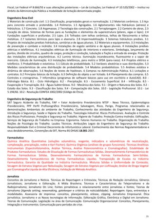 21
Fiscal; Lei Federal nº 8.666/93 e suas alterações posteriores – Lei de Licitações; Lei Federal nº 10.520/2002 – Institui no
âmbito da Administração Pública a modalidade de licitação denominada pregão.
Engenheiro Área Civil
1 Materiais de construção civil. 1.1 Classificação, propriedades gerais e normalização. 1.2 Materiais cerâmicos. 1.3 Aço
para concreto armado e protendido. 1.4 Polímeros. 1.5 Agregados. 1.6 Aglomerantes não hidráulicos (aéreos) e
hidráulicos. 1.7 Concreto. 1.8 Argamassas. 2 Tecnologia das construções. 2.1 Terraplanagem. 2.2 Canteiro de obras. 2.3
Locação de obras. Sistemas de formas para as fundações e elementos da superestrutura (pilares, vigas e lajes). 2.4
Fundações superficiais e profundas. 2.5 Lajes. 2.6 Telhados com telhas cerâmicas, telhas de fibrocimento e telhas
metálicas. 2.7 Isolantes térmicos para lajes e alvenaria. 2.8 Impermeabilização. 3 Sistemas hidráulicos prediais. 3.1
Projetos de instalações prediais hidráulicas, sanitárias e de águas pluviais. 3.2 Materiais e equipamentos. 3.3 Instalações
de prevenção e combate a incêndio. 3.4 Instalações de esgoto sanitário e de águas pluviais. 4 Instalações prediais
elétricas e telefônicas. 4.1 Instalações elétricas de iluminação de interiores e exteriores. Simbologia, lançamento de
pontos, divisão de circuitos, quadro de cargas, proteção e condução, tubulação e fiação e entrada de energia. Proteção
das instalações elétricas arquitetônicas. 4.2 Lumino técnica. Iluminação incandescente, fluorescente e a vapor de
mercúrio. Cálculo de iluminação. 4.3 Instalações telefônicas, para motriz e SPDA (para-raios). 4.4 Projetos elétrico e
telefônico. 5 Probabilidade e estatística. 5.1 Cálculo de probabilidade. 5.2 Variáveis aleatórias e suas distribuições. 5.3
Medidas características de uma distribuição de probabilidade. 5.4 Modelos probabilísticos. 5.5 Análises estática e
dinâmica de observações. 5.6 Noções de testes de hipóteses. 6 Compras na Administração Pública. 6.1 Licitações e
contratos. 6.2 Princípios básicos da licitação. 6.3 Definição do objeto a ser licitado. 6.4 Planejamento das compras. 6.5
Controles e cronogramas. 7 Informática (programas de software básicos para uso em escritório e AutoCAD). 8.0 -
Hidrologia Básica. 8.1 - Ciclo Hidrológico. 8.2 - Precipitação. 8.3 - Escoamento Superficial. 8.4 - Infiltração. 8.5 -
Evaporação e Transpiração. 8.6 - Águas Subterrâneas. 9.0 - Mecânica dos Solos. 9.1 - Origem e Natureza dos Solos. 9.2 -
Estado dos Solos. 9.3 - Classificação dos Solos. 9.4 - Compactação dos Solos. 10.0 - Legislação Profissional. 10.1 - Lei
5.194/66. 10.2 - Resolução CONFEA 1002/2002 (Código de Ética).
Engenheiro de Segurança do Trabalho
SAT Seguro Acidente do Trabalho, FAP = Fator Acidentário Previdenciário NTEP - Nexo Técnico, Epidemiológico
Previdenciário, PPP Perfil Profissiográfico Previdenciário, Salvatagem, Risco, Perigo, Programas relacionados as
demonstrações Ambientais do ambiente de Trabalho, Conhecimento das atividades do Engenheiro de Segurança.
Introdução à Segurança, Saúde e Higiene do Trabalho. Toxicologia Industrial. Riscos Profissionais. Avaliação e Controle
dos Riscos Profissionais. Proteção e Segurança no Trabalho. Higiene do Trabalho. Proteção Contra Incêndio. Edificações.
Serviços de Segurança do Trabalho na Empresa. Ergonomia. Fatores Humanos no Trabalho. Organização do Trabalho.
Noções de Psicologia do Trabalho. Laudos Técnicos. Atribuições Legais do Engenheiro de Segurança do Trabalho.
Responsabilidade Civil e Criminal Decorrente da Infortunística Laboral. Conhecimento das Normas Regulamentadoras e
seus desdobramentos, Convenções da OIT, Norma BS OHSAS 18.001:2007.
Farmacêutico
Química Analítica Quantitativa (soluções volumétrica, reagente, indicadora e volumétricas de neutralização,
complexação, precipitação, redox e Karl Fischer). Química Orgânica (análises de grupos funcionais). Técnicas Analíticas
Instrumentais (Espectrofotometria, Análise Térmica, Análise Potenciométrica e Cromatografias). Estabilidade de
Produtos Farmacêuticos. Estudos de Dissolução de Formas Farmacêuticas Sólidas. Desenvolvimento Farmacotécnico de
Formas Farmacêuticas Sólidas. Desenvolvimento Farmacotécnico de Formas Farmacêuticas Semi-Sólidas.
Desenvolvimento Farmacotécnico de Formas Farmacêuticas Líquidas. Transposição de Escalas na Indústria
Farmacêutica. Garantia da Qualidade na Indústria Farmacêutica. Misturas Sólidas e Uniformidade de Conteúdo;
Secagem de Extratos Vegetais por Nebulização; Secagem de Extratos Vegetais por Liofilização; Análise de Droga Vegetal
por Cromatografia Líquida de Alta Eficiência; Validação de Método Analítico.
Jornalista
Conceitos de Jornalismo e Notícia. Técnicas de Reportagem e Entrevista; Técnicas de Redação Jornalística; Gêneros
Jornalísticos; Jornalismo e Editoração. A Mídia Brasileira; Técnicas e Características do Telejornalismo e do
Radiojornalismo; Jornalismo On Line; Fontes jornalísticas e relacionamento entre jornalistas e fontes; Teorias de
Jornalismo (Agenda setting; newsmaking, gatekeeper e critérios de noticiabilidade). Reportagem: tipos, entrevistas e
modalidades. Assessoria de imprensa: conceitos, planejamento, release, clipping. Jornalismo Empresarial. Ética
jornalística. Jornalismo e as Novas tecnologias de Informação. Editoração Gráfica, Eletrônica e Digital em Jornalismo.
Teorias de Comunicação. Legislação na área de Comunicação. Comunicação Organizacional: Conceitos, Planejamento,
Integração e Instrumentos. Comunicação para períodos de crise.
 