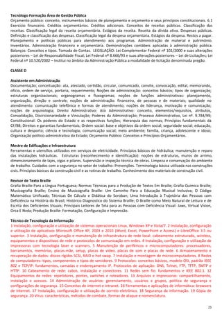 23
Tecnólogo Formação Área de Gestão Pública
Orçamento público: conceito, instrumentos básicos de planejamento e orçamento e seus princípios constitucionais. 6.1
Exercício financeiro. Créditos orçamentários. Créditos adicionais. Conceitos de receitas públicas. Classificação das
receitas. Classificação legal da receita orçamentária. Estágios da receita. Receita da dívida ativa. Despesas públicas.
Definição e classificação das despesas. Classificação legal da despesa orçamentária. Estágios da despesa. Restos a pagar.
Planejamento e políticas públicas para atendimento aos programas. Administração de material e patrimônio.
Inventários. Administração financeira e orçamentária. Demonstrações contábeis aplicadas à administração pública.
Balanços: Conceitos e tipos. Tomada de Contas. LEGISLAÇÃO: Lei Complementar Federal nº 101/2000 e suas alterações
posteriores – Lei de Responsabilidade Fiscal; Lei Federal nº 8.666/93 e suas alterações posteriores – Lei de Licitações; Lei
Federal nº 10.520/2002 – Institui no âmbito da Administração Pública a modalidade de licitação denominada pregão.
CLASSE D
Assistente em Administração
Documentação; conceituação: ata, atestado, certidão, circular, comunicado, convite, convocação, edital, memorando,
ofício, ordem de serviço, portaria, requerimento; Noções de administração: conceitos básicos; tipos de organização;
estruturas organizacionais; organogramas e fluxogramas; noções de funções administrativas: planejamento,
organização, direção e controle; noções de administração: financeira, de pessoas e de materiais; qualidade no
atendimento: comunicação telefônica e formas de atendimento; noções de liderança, motivação e comunicação;
noções de arquivologia; Direito Administrativo: Ato Administrativo: conceito, elementos/requisitos, atributos,
Convalidação, Discricionariedade e Vinculação; Poderes da Administração; Processo Administrativo, Lei nº. 9.784/99;
Constitucional: Os poderes do Estado e as respectivas funções; Hierarquia das normas; Princípios fundamentais da
CF/88; Direitos e garantias fundamentais; Ordem social: base e objetivos da ordem social; seguridade social; educação,
cultura e desporto; ciência e tecnologia; comunicação social; meio ambiente; família, criança, adolescente e idoso;
Organização político-administrativa do Estado; Orçamento Público: Conceitos e Princípios Orçamentários.
Mestre de Edificações e Infraestrutura
Ferramentas e utensílios utilizados em serviços de eletricidade. Princípios básicos de hidráulica; manutenção e reparo
das instalações hidráulicas. Estruturas (reconhecimento e identificação): noções de estruturas, muros de arrimo,
dimensionamento de lajes, vigas e pilares. Supervisão e inspeção técnica de obras. Limpeza e conservação do ambiente
de trabalho. Cuidados com a segurança no setor de trabalho: Prevenções. Terminologia básica utilizada nas construções
civis. Princípios básicos da construção civil e as rotinas de trabalho. Conhecimento dos materiais de construção civil.
Revisor de Texto Braille
Grafia Braille Para a Língua Portuguesa; Normas Técnicas para a Produção de Textos Em Braille; Grafia Química Braille;
Musicografia Braille; Ensino de Musicografia Braille: Um Caminho Para a Educação Musical Inclusiva; O Código
Matemático Unificado; Técnicas De Cálculo e Didática do Soroban; Uma Introdução à Trajetória das Pessoas com
Deficiência na História do Brasil; Histórico Diagnostico do Sistema Braille; O Braille como Meio Natural de Leitura e de
Escrita dos Deficientes Visuais; Principais Leitores de Tela para as Pessoas com Deficiência Visual: Jaws, Virtual Vision,
Orca E Nvda; Produção Braille: Formatação, Configuração e Impressão.
Técnico de Tecnologia da Informação
1 Instalação, configuração e utilização de sistemas operacionais Linux, Windows XP e Vista/7. 2 Instalação, configuração
e utilização de aplicativos Microsoft Office XP, 2003 e 2010 (Word, Excel, PowerPoint e Access) e LibreOffice 3.5 ou
superior. 3 Instalação, configuração e manutenção de infraestrutura de rede local: cabeamento estruturado, wireless,
equipamentos e dispositivos de rede e protocolos de comunicação em redes. 4 Instalação, configuração e utilização de
impressoras com tecnologia laser e scanners. 5 Manutenção de periféricos e microcomputadores: processadores,
barramentos, memórias, placas‐mãe, setup, placas de vídeo, placas de som e placas de rede. 6 Armazenamento e
recuperação de dados: discos rígidos SCSI, RAID e hot swap. 7 Instalação e montagem de microcomputadores. 8 Redes
de computadores: tipos, componentes e tipos de servidores. 9 Protocolos: conceitos básicos, modelo OSI, padrão IEEE
802 e TCP/IP: fundamentos, camadas e endereçamento IP. Protocolos de aplicação: DNS, Telnet, FTP, TFTP, SMTP e
HTTP. 10 Cabeamento de rede: cabos, instalação e conectores. 11 Redes sem fio: fundamentos e IEEE 802.1. 12
Equipamentos de redes: repetidores, pontes, switches e roteadores. 13 Arquivos e impressoras: compartilhamento,
instalação e acessos. 14 Administração de usuários: gerenciamento, usuários e grupos, política de segurança e
configurações de segurança. 15 Conceitos de internet e intranet. 16 Ferramentas e aplicações de informática: browsers
de internet. 17 Instalação, configuração e utilização de correio eletrônico. 18 Segurança da informação. 19 Cópia de
segurança. 20 Vírus: características, métodos de combate, formas de ataque e nomenclatura.
 
