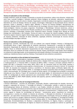 25
hematológico; 11 Imunologia: técnicas sorológicas e de imunofluorescência com ênfase no diagnóstico imunológico das
doenças humanas e veterinárias; 12 Microbiologia: microbiologia clínica, coleta, transporte e armazenamento de
materiais, aplicação e execução de técnicas bacteriológicas para o diagnóstico das doenças infecciosas, utilização correta
de aparelhos e materiais; 13 Parasitologia: conhecimentos teórico e prático de parasitologia aplicada às técnicas de
identificação de protozoários, helmintos, hematozoários envolvidos em doenças humanas veterinárias; 14
Biossegurança. 15 Gerenciamento de resíduos de serviços de saúde; 16 Uroanalise: coleta e preparo de exames de urina.
Técnico em Laboratório na Área de Biologia
Ecologia ambiental: noções de ecologia, envolvendo os conceitos de ecossistema, cadeia e teia alimentar, relação entre
seres vivos, sucessão ecológica e poluição ambiental. Efeitos biológicos da poluição. Laboratório: equipamentos,
materiais, reagentes, meios de cultura e soluções. Organização e controle de estoques de reagentes e equipamentos de
laboratório de ensino de Biologia. Normas de assepsia. Amostragem. Elaboração de documentação técnica rotineira:
pareceres, laudos e atestados e registros legais. Métodos e Técnicas da Pesquisa Biológica. Biossegurança em
laboratório. Biologia Celular e Molecular. Conceitos básicos de imunologia. Estrutura, função e produção de anticorpos.
Testes-sorológicos. Sistemas de grupos sanguíneos. Parasitologia e Microbiologia. Estrutura bacteriana, cultura e
isolamento. Característica e mecanismo de infecções causadas por vírus, bactérias e protozoários. Anatomia e Fisiologia
Humana. Histologia e Embriologia. Genética Geral. Bioquímica básica. Evolução. Ecologia Geral. Manejo de fauna.
Zoologia dos Invertebrados e dos Cordados. Técnicas de coleta e de preparo de material zoológico. Botânica Geral.
Taxonomia vegetal. Anatomia vegetal. Biotecnologia vegetal, animal, microbiana. Monitoramento ambiental. Avaliação
de impactos ambientais. Valoração de danos ambientais. Legislação ambiental. Conservação de recursos naturais.
Controle biológico de pragas e doenças.
Técnico em Laboratório na Área de Biossegurança
Biossegurança: Conceito. Classificação dos riscos de acidente com material biológico. Ameaças a biossegurança.
Considerações éticas e legais. Organização do ambiente laboratorial: Planejamento e execução do trabalho em
laboratório. Organização do ambiente de trabalho. Uso e manuseio de equipamentos de proteção no ambiente de
trabalho. Riscos no ambiente laboratorial: Equipamentos de vidro. Produtos químicos e seus efeitos. Incêndios em
laboratório. Riscos em ambiente de saúde: Controle de infecção: limpeza, desinfecção e esterilização. Riscos biológicos
no ambiente de saúde:higienização, uso de equipamentos de proteção individual e imunização. Descarte de produtos e
substâncias: Substâncias tóxicas e químicas. Resíduos. Preservação do meio ambiente e ecossistema.
Técnico em Laboratório na Área de Redes de Computadores
1.Comunicação de dados (abrangência, topologias e principais meios de transmissão: Par trançado, fibra ótica e redes
sem fio). 2. Cabeamento estruturado. Modelo de referência OSI. 3. Modelo TCP/IP. Protocolos de transporte TCP e UDP.
4. Endereçamento IP. 5. Protocolo ICMP. 6. Conceitos de SMTP e POP3. 7. Serviços e principais utilitários TCP/IP. 8.
Padrão IEEE 802. 9. Protocolos Frame Relay, MPLS, FDDI E PPP. 10. Elementos ativos de rede (HUBS, Switches e
Roteadores, etc.). 11. Arquiteturas ponto-aponto e cliente/servidor. 12. Conceitos de intranet e internet. 13. Conceitos
de VOIP. 14. Conceitos de criptografia simétrica e assimétrica. 15. Assinatura digital, certificados digitais (SSL). 16.
Firewall, NAT, PROXY e Redes privativas (VPN). 17. Estratégias de backup corporativo (tipos de backup, periodicidade,
mídias e documentação). 18. Estratégias para a criação de senhas seguras. 19. Estratégias para proteção e controle de
infecções por vírus, Worms e Trojans. 20. Conceitos de raid de discos rígidos. 21. Gerenciamento de volumes lógicos
(LVM). 22. Configuração do sistema operacional para conectividade TCP/IP. 23. Configuração e gerenciamento dos
serviços DNS (BIND 9), DHCP, PROXY (SQUID), Servidor web (apache), openssh, netfilter/iptables (linux) e servidor de
correio eletrônico.
Técnico em Laboratório na Área de Tecnologia de Alimentos
1.Técnicas laboratoriais - conceitos de amostragem, preparação, diluição e padronização de soluções, técnicas de
pesagem e separação de misturas; 2. Tecnologia de alimento; 3. Alimentação, nutrição e análise de alimentos -
alimentação,grupos básicos de alimentos, nutrientes e suas funções, métodos de análises; 4. Industrialização de
alimentos – importância da industria de alimentos, tipos de industria de alimentos, fases de processamento de produtos
alimentícios – beneficiamento, elaboração, preservação, conservação e armazenamento; 5. Matérias-primas - origem
animal, vegetal; 6. Noções de microbiologia de alimentos - características gerais, importância em alimentos,
microrganismos e enzimas de utilidade na industria de alimentos; 7. Alterações de alimentos; 8. Conservação de
Alimentos - por ação direta: branqueamento, tindalização, pasteurização, esterilização, técnicas de radiação; por ação
indireta: pelo uso do rio, secagem, adição de elementos, fermentação, osmose, embalagens; 9. Tecnologia de Produtos
Lácteos; 10. Tecnologia de Produtos Vegetais – frutas, hortaliças, grãos; 11. Tecnologia de Bebidas - fermentadas e não
fermentadas, fermentodestiladas; 12. Resíduos e subprodutos alimentícios; 13. Higiene, limpeza e sanitização na
industria de alimentos - fundamentos de higiene na industria de alimentos, qualidade de material na superfície de
 