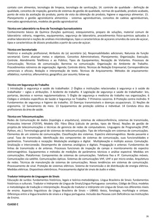 26
contato com alimentos, tecnologia de limpeza, tecnologia de sanitização; 14. controle de qualidade - definição de
qualidade, conceitos de inspeção, garantia de sistemas de gestão de qualidade, normas de qualidade, produto acabado,
ponto de vista da aceitação do produto, ponto de vista da obtenção do produto, higiene e segurança alimentar; 15.
Planejamento e gestão agroindústria alimentícia - sistemas agroindustriais, conceitos de cadeias agroindustriais,
mercados agroindustriais, modelos de gestão agroindustrial.
Técnico em Laboratório na Área de Tecnologia Sucroalcooleira
Conhecimento básico de Química (funções químicas), estequiometria, preparo de soluções, material comum de
laboratório: vidraria, reagentes, equipamentos, segurança de laboratório, procedimentos físico-químicos aplicados à
análise laboratorial e noções de análises microbiológicas, tipos e características de açúcares oriundos da cana-de-açúcar,
tipos e características de álcoois produzidos a partir da cana-de-açúcar.
Técnico em Secretariado
Histórico e evolução profissional; Atributos do (a) secretário (a); Responsabilidades adicionais; Natureza da função
secretarial; Como alcançar metas e objetivos. Conceitos Administrativos; Planejamento; Organização; Execução;
Controle. Atendimento Telefônico e ao Público; Tipos de Equipamentos; Recepção de Visitantes. Processos de
Comunicação; Técnicas de comunicação; Barreiras na comunicação. Organização do Ambiente de Trabalho.
Procedimentos rotineiros de organização. Agenda; Controle diário; Técnicas de Redação Empresarial; Correspondências
comerciais e oficiais; Redação e interpretação de texto. Técnicas de Arquivamento. Métodos de arquivamento:
alfabético; numérico; alfanumérico; geográfico; por assunto; folow-up.
Técnico em Segurança do Trabalho
1 Introdução à segurança e saúde do trabalhador. 2 Órgãos e instituições relacionadas à segurança e à saúde do
trabalhador – siglas e atribuições. 3 Acidente do trabalho. 4 Legislação de segurança e saúde do trabalhador: leis,
portarias, decretos e normas regulamentadoras. 5 Órgão de segurança e medicina do trabalho nas organizações. 6
Códigos e símbolos específicos de Saúde e Segurança no Trabalho. 7 Primeiros socorros. 8 Proteção contra incêndio. 9
Fundamentos de segurança e higiene do trabalho. 10 Doenças transmissíveis e doenças ocupacionais. 11 Noções de
ergonomia. 12 Saneamento do meio. 13 Equipamentos de proteção coletiva e individual. 14 Conduta ética dos
profissionais da área de saúde.
Técnico em Telecomunicações
Redes de Comunicação de dados (topologia e arquitetura), sistemas de videoconferência, sistemas de transmissão,
Protocolos Internet (TCP/IP), Modelo OSI. Fibra Ótica (cálculo de perdas, tipos de fibras). Noções de gestão de
projetos.de telecomunicações e técnicas de gerencia de redes de computadores. Linguagens de Programação (PHP,
Python, etc.). Terminologia geral de sistemas de telecomunicações. Tipo de informação em sistemas de comunicações.
Elementos de um sistema de comunicações. Classificação dos sistemas. Espectro eletromagnético. Banda passante e
canal. Taxa de transmissão. Identificação dos componentes de sistemas de comunicação, suas funcionalidades e
parâmetros. Transmissão e recepção: Modulação analógica e digital. Multiplexação e múltiplo acesso. Comutação.
Sinalização e interconexão. Desempenho de sistemas analógicos e digitais. Propagação e antenas: Fundamentos de
linhas de transmissão e de antenas. Processos funcionais de inspeção de campo e monitoramento do espectro
eletromagnético. Equipamentos e métodos de medições de parâmetros técnicos e análise espectral. Medidas em
comunicações. Plataformas: Componentes de sistemas de comunicações. Telefonia fixa e IP. Comunicações móveis.
Comunicações via satélite. Comunicações ópticas. Sistemas de comunicações VHF, UHF e por micro-ondas. Arquitetura
de redes. Técnicas de manutenção de sistemas de comunicações. Novas tendências em sistemas de comunicação.
Processamento de sinal. Proteção de sistemas elétricos. Sistema de transmissão e de distribuição de energia elétrica.
Medidas elétricas. Dispositivos eletrônicos. Processamento digital de sinais de áudio e vídeo.
Tradutor Intérprete de Linguagem de Sinais
Educação de surdos: fundamentos históricos, legais e teórico-metodológicos. Língua Brasileira de Sinais: fundamentos
históricos e culturais. Tradutor e Intérprete de Língua de Sinais/Língua Portuguesa: conceitos; Código de Ética; modelos
e metodologias de tradução e interpretação. Atuação do tradutor e intérprete em Língua de Sinais nos diferentes níveis
de ensino. Aspectos linguísticos da Língua Brasileira de Sinais – LIBRAS: léxico, fonologia, morfologia e sintaxe.
Diferenças entre a língua brasileira de sinais e a língua portuguesa. Inclusão das Pessoas com Deficiência nas Instituições
de Ensino.
CLASSE C
 