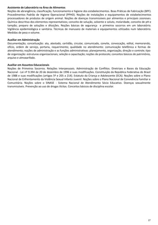 27
Assistente de Laboratório na Área de Alimentos
Noções de abrangência, classificação, funcionamento e higiene dos estabelecimentos. Boas Práticas de Fabricação (BPF).
Procedimentos Padrão de Higiene Operacional (PPHO). Noções de instalações e equipamentos de estabelecimentos
processadores de produtos de origem animal. Noções de doenças transmissíveis por alimentos e principais zoonoses.
Química descritiva dos elementos representativos; conceito de solução, solvente e soluto, molaridade, conceito de pH e
tampão; preparo de soluções e diluições. Noções básicas de segurança e primeiros socorros em um laboratório.
Vigilância epidemiológica e sanitária. Técnicas de manuseio de materiais e equipamentos utilizados num laboratório.
Medidas de peso e volume.
Auxiliar em Administração
Documentação; conceituação: ata, atestado, certidão, circular, comunicado, convite, convocação, edital, memorando,
ofício, ordem de serviço, portaria, requerimento; qualidade no atendimento: comunicação telefônica e formas de
atendimento; noções de administração e as funções administrativas: planejamento, organização, direção e controle; tipo
de organização: estruturas organizacionais; seleção e capacitação; noções de protocolo; conceitos básicos de patrimônio,
arquivo e almoxarifado.
Auxiliar em Assuntos Educacionais
Noções de Primeiros Socorros. Relações Interpessoais. Administração de Conflitos. Diretrizes e Bases da Educação
Nacional - Lei nº 9.394 de 20 de dezembro de 1996 e suas modificações. Constituição da República Federativa do Brasil
de 1988 e suas modificações (artigos 5º e 205 a 214). Estatuto da Criança e Adolescente (ECA). Noções sobre o Plano
Nacional de Enfrentamento da Violência Sexual Infanto Juvenil. Noções sobre o Plano Nacional de Convivência Familiar e
Comunitária. Noções sobre o SINASE - Sistema Nacional de Atendimento Sócio Educativo. Doenças sexualmente
transmissíveis. Prevenção ao uso de drogas ilícitas. Conceitos básicos de disciplina escolar.
 