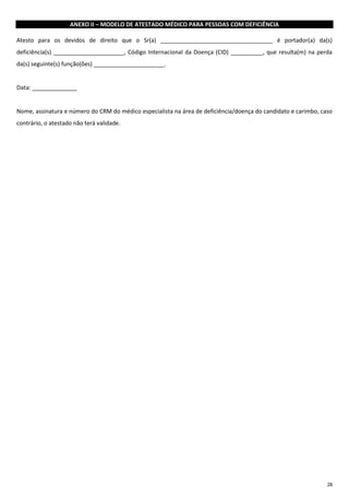 28
ANEXO II – MODELO DE ATESTADO MÉDICO PARA PESSOAS COM DEFICIÊNCIA
Atesto para os devidos de direito que o Sr(a) ___________________________________ é portador(a) da(s)
deficiência(s) ______________________, Código Internacional da Doença (CID) __________, que resulta(m) na perda
da(s) seguinte(s) função(ões) ______________________.
Data: ______________
Nome, assinatura e número do CRM do médico especialista na área de deficiência/doença do candidato e carimbo, caso
contrário, o atestado não terá validade.
 