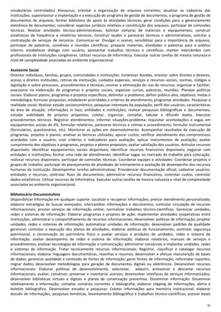 31
vocabulários controlados/ thesaurus; orientar a organização de arquivos correntes; atualizar os cadastros das
instituições; supervisionar a implantação e a execução do programa de gestão de documentos; o programa de gestão de
documentos de arquivos; formar biblioteca de apoio às atividades técnicas; gerar condições para o gerenciamento
eletrônico de documentos; considerar aspectos jurídicos relativos a constituição dos arquivos; participar de comissões
técnicas. Realizar atividades técnico-administrativas: Solicitar compras de materiais e equipamentos; construir
estatísticas de frequência e relatórios técnicos; Construir laudos e pareceres técnicos e administrativos; solicitar a
contratação de serviços de terceiros. Comunicar-se: Divulgar o acervo; sensibilizar para a importância de arquivos;
participar de palestras, convênios e reuniões científicas; preparar materiais, atividades e palestras para o público
interno; estabelecer diálogo com usuário; apresentar trabalhos técnicos e científicos; manter intercâmbio com
profissionais de Instituições congêneres. Utilizar recursos de Informática. Executar outras tarefas de mesma natureza e
nível de complexidade associadas ao ambiente organizacional.
Assistente Social
Orientar indivíduos, famílias, grupos, comunidades e instituições: Esclarecer dúvidas, orientar sobre direitos e deveres,
acesso a direitos instituídos, rotinas da instituição, cuidados especiais, serviços e recursos sociais, normas, códigos e
legislação e sobre processos, procedimentos e técnicas; ensinar a otimização do uso de recursos; organizar e facilitar;
assessorar na elaboração de programas e projetos sociais; organizar cursos, palestras, reuniões. Planejar políticas
sociais: Elaborar planos, programas e projetos específicos; delimitar o problema; definir público-alvo, objetivos, metas e
metodologia; formular propostas; estabelecer prioridades e critérios de atendimento; programar atividades. Pesquisar a
realidade social: Realizar estudo socioeconômico; pesquisar interesses da população; perfil dos usuários; características
da área de atuação; informações in loco; entidades e instituições; realizar pesquisas bibliográficas e documentais;
estudar viabilidade de projetos propostos; coletar, organizar, compilar, tabular e difundir dados. Executar
procedimentos técnicos: Registrar atendimentos; informar situações-problema; requisitar acomodações e vagas em
equipamentos sociais da IFE; formular relatórios, pareceres técnicos e rotinas e procedimento; formular instrumental
(formulários, questionários, etc). Monitorar as ações em desenvolvimento: Acompanhar resultados da execução de
programas, projetos e planos; analisar as técnicas utilizadas; apurar custos; verificar atendimento dos compromissos
acordados com o usuário; criar critérios e indicadores para avaliação; aplicar instrumentos de avaliação; avaliar
cumprimento dos objetivos e programas, projetos e planos propostos; avaliar satisfação dos usuários. Articular recursos
disponíveis: Identificar equipamentos sociais disponíveis; identificar recursos financeiros disponíveis; negociar com
entidades e instituições; formar uma rede de atendimento; identificar vagas no mercado de trabalho para colocação;
realocar recursos disponíveis; participar de comissões técnicas. Coordenar equipes e atividades: Coordenar projetos e
grupos de trabalho; participar do planejamento de atividades de treinamento e avaliação de desempenho dos recursos
humanos da instituição. Desempenhar tarefas administrativas: Providenciar documentação oficial; cadastrar usuários,
entidades e recursos; controlar fluxo de documentos; administrar recursos financeiros; controlar custos; controlar
dados estatísticos. Utilizar recursos de Informática. Executar outras tarefas de mesma natureza e nível de complexidade
associadas ao ambiente organizacional.
Bibliotecário-Documentalista
Disponibilizar informação em qualquer suporte: Localizar e recuperar informações; prestar atendimento personalizado;
elaborar estratégias de buscas avançadas; intercambiar informações e documentos; controlar circulação de recursos
informacionais; prestar serviços de informação online; normalizar trabalhos técnico-científicos. Gerenciar unidades,
redes e sistemas de informação: Elaborar programas e projetos de ação; implementar atividades cooperativas entre
instituições; administrar o compartilhamento de recursos informacionais; desenvolver políticas de informação; projetar
unidades, redes e sistemas de informação; automatizar unidades de informação; desenvolver padrões de qualidade
gerencial; controlar a execução dos planos de atividades; elaborar políticas de funcionamento, controlar segurança
patrimonial, a conservação do patrimônio físico e avaliar serviços e produtos de unidades, redes e sistema de
informação; avaliar desempenho de redes e sistema de informação; elaborar relatórios, manuais de serviços e
procedimentos; analisar tecnologias de informação e comunicação; administrar consórcios e implantar unidades, redes
e sistemas de informação. Tratar tecnicamente recursos informacionais: Registrar, classificar e catalogar recursos
informacionais; elaborar linguagens documentárias, resenhas e resumos; desenvolver e efetuar manutenção de bases
de dados; gerenciar qualidade e conteúdo de fontes de informação; gerar fontes de informação; reformatar suportes;
migrar dados; desenvolver metodologias para geração de documentos digitais ou eletrônicos. Desenvolver recursos
informacionais: Elaborar políticas de desenvolvimento, selecionar, adquirir, armazenar e descartar recursos
informacionais; avaliar, conservar, preservar e inventariar acervos; desenvolver interfaces de serviços informatizados;
desenvolver bibliotecas virtuais e digitais e planos de conservação preventiva. Disseminar informação: Disseminar
seletivamente a informação; compilar sumários correntes e bibliografia; elaborar clipping de informações, alerta e
boletim bibliográfico. Desenvolver estudos e pesquisas: Coletar informações para memória institucional; elaborar
dossiês de informações, pesquisas temáticas, levantamento bibliográfico e trabalhos técnico-científicos; acessar bases
 