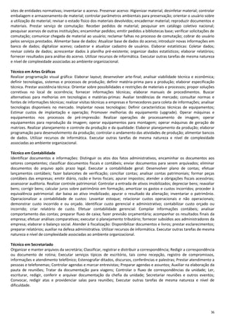 36
sites de entidades normativas; inventariar o acervo. Preservar acervo: Higienizar material; desinfetar material; controlar
embalagem e armazenamento de material; controlar parâmetros ambientais para preservação; orientar o usuário sobre
a utilização do material; revisar o estado físico dos materiais devolvidos; encadernar material; reproduzir documentos e
materiais. Prestar serviço de comutação: Receber pedidos de material; pesquisar em catálogo coletivo nacional;
pesquisar acervos de outras instituições; encaminhar pedidos; emitir pedidos a bibliotecas base; verificar solicitações de
comutação; comunicar chegada de material ao usuário; reclamar falhas no processo de comutação; cobrar do usuário
pelos serviços prestados. Alimentar base de dados: Atualizar base de dados do acervo; introduzir novas informações em
banco de dados; digitalizar acervo; cadastrar e atualizar cadastro de usuários. Elaborar estatísticas: Coletar dados;
revisar coleta de dados; acrescentar dados à planilha pré-existente; organizar dados estatísticos; elaborar relatórios;
fornecer resultados para análise do acervo. Utilizar recursos de informática. Executar outras tarefas de mesma natureza
e nível de complexidade associadas ao ambiente organizacional.
Técnico em Artes Gráficas
Realizar programação visual gráfica: Elaborar layout; desenvolver arte-final; analisar viabilidade técnica e econômica;
definir tecnologias, sistemas e processos de produção; definir matéria-prima para a produção; elaborar especificação
técnica. Prestar assistência técnica: Orientar sobre possibilidades e restrições de materiais e processos; propor soluções
corretivas no local de ocorrência; fornecer informações técnicas; elaborar manuais de procedimentos. Buscar
alternativas para melhorias em tecnologias e matérias-primas: Avaliar tendências de mercado; consultar normas e
fontes de informações técnicas; realizar visitas técnicas a empresas e fornecedores para coleta de informações; analisar
tecnologias disponíveis no mercado. Implantar novas tecnologias: Definir características técnicas de equipamentos;
Estimar custos de implantação e operação; Promover melhorias do equipamento (upgrade). Operar máquinas e
equipamentos nos processos de pré-impressão: Realizar operações de processamento de imagem; operar
equipamentos para reprodução da imagem; operar equipamentos para montagem; operar máquinas de geração de
matrizes. Realizar planejamento e controle da produção e da qualidade: Elaborar planejamento da produção; elaborar
programação para desenvolvimento da produção; controlar o andamento das atividades de produção; alimentar bancos
de dados. Utilizar recursos de informática. Executar outras tarefas de mesma natureza e nível de complexidade
associadas ao ambiente organizacional.
Técnico em Contabilidade
Identificar documentos e informações: Distinguir os atos dos fatos administrativos, encaminhar os documentos aos
setores competentes; classificar documentos fiscais e contábeis; enviar documentos para serem arquivados; eliminar
documentos do arquivo após prazo legal. Executar a contabilidade geral: Desenvolver plano de contas; efetuar
lançamentos contábeis; fazer balancetes de verificação; conciliar contas; analisar contas patrimoniais; formar peças
contábeis das empresas; emitir diário, razão e livros fiscais; apurar impostos; atender a obrigações fiscais acessórias;
assessorar auditoria. Realizar controle patrimonial: Controlar a entrada de ativos imobilizados; depreciar bens; reavaliar
bens; corrigir bens; calcular juros sobre patrimônio em formação; amortizar os gastos e custos incorridos; proceder à
equivalência patrimonial: dar baixa ao ativo imobilizado; apurar o resultado da alienação; inventariar o patrimônio.
Operacionalizar a contabilidade de custos: Levantar estoque; relacionar custos operacionais e não operacionais;
demonstrar custo incorrido e ou orçado. identificar custo gerencial e administrativo; contabilizar custo orçado ou
incorrido; criar relatório de custo. Efetuar contabilidade gerencial: Compilar informações contábeis; analisar
comportamento das contas; preparar fluxo de caixa; fazer previsão orçamentária; acompanhar os resultados finais da
empresa; efetuar análises comparativas; executar o planejamento tributário; fornecer subsídios aos administradores da
empresa; elaborar o balanço social. Atender à fiscalização: Disponibilizar documentos e livros; prestar esclarecimentos;
preparar relatórios; auxiliar na defesa administrativa. Utilizar recursos de informática. Executar outras tarefas de mesma
natureza e nível de complexidade associadas ao ambiente organizacional.
Técnico em Secretariado
Organizar e manter arquivos da secretária; Classificar, registrar e distribuir a correspondência; Redigir a correspondência
ou documento de rotina; Executar serviços típicos de escritório, tais como recepção, registro de compromissos,
informações e atendimento telefônico; Estenografar ditados, discursos, conferências e palestras; Prestar atendimento a
pessoas e telefonemas; Controlar agendas e marcar entrevistas; Preparar agendas e assuntos; Auxiliar na elaboração da
pauta de reuniões; Tratar da documentação para viagens; Controlar o fluxo de correspondências da unidade; Ler,
escriturar, redigir, conferir e arquivar documentação da chefia da unidade; Secretariar reuniões e outros eventos;
Convocar, redigir atas e providenciar salas para reuniões; Executar outras tarefas de mesma natureza e nível de
dificuldade.
 