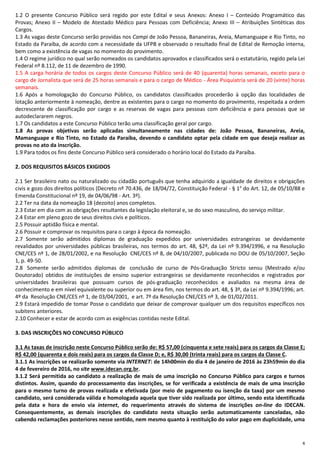 4
1.2 O presente Concurso Público será regido por este Edital e seus Anexos: Anexo I – Conteúdo Programático das
Provas; Anexo II – Modelo de Atestado Médico para Pessoas com Deficiência; Anexo III – Atribuições Sintéticas dos
Cargos.
1.3 As vagas deste Concurso serão providas nos Campi de João Pessoa, Bananeiras, Areia, Mamanguape e Rio Tinto, no
Estado da Paraíba, de acordo com a necessidade da UFPB e observado o resultado final de Edital de Remoção interna,
bem como a existência de vagas no momento do provimento.
1.4 O regime jurídico no qual serão nomeados os candidatos aprovados e classificados será o estatutário, regido pela Lei
Federal nº 8.112, de 11 de dezembro de 1990.
1.5 A carga horária de todos os cargos deste Concurso Público será de 40 (quarenta) horas semanais, exceto para o
cargo de Jornalista que será de 25 horas semanais e para o cargo de Médico - Área Psiquiatria será de 20 (vinte) horas
semanais.
1.6 Após a homologação do Concurso Público, os candidatos classificados procederão à opção das localidades de
lotação anteriormente à nomeação, dentre as existentes para o cargo no momento do provimento, respeitada a ordem
decrescente de classificação por cargo e as reservas de vagas para pessoas com deficiência e para pessoas que se
autodeclararem negros.
1.7 Os candidatos a este Concurso Público terão uma classificação geral por cargo.
1.8 As provas objetivas serão aplicadas simultaneamente nas cidades de: João Pessoa, Bananeiras, Areia,
Mamanguape e Rio Tinto, no Estado da Paraíba, devendo o candidato optar pela cidade em que deseja realizar as
provas no ato da inscrição.
1.9 Para todos os fins deste Concurso Público será considerado o horário local do Estado da Paraíba.
2. DOS REQUISITOS BÁSICOS EXIGIDOS
2.1 Ser brasileiro nato ou naturalizado ou cidadão português que tenha adquirido a igualdade de direitos e obrigações
civis e gozo dos direitos políticos (Decreto nº 70.436, de 18/04/72, Constituição Federal - § 1° do Art. 12, de 05/10/88 e
Emenda Constitucional nº 19, de 04/06/98 - Art. 3º).
2.2 Ter na data da nomeação 18 (dezoito) anos completos.
2.3 Estar em dia com as obrigações resultantes da legislação eleitoral e, se do sexo masculino, do serviço militar.
2.4 Estar em pleno gozo de seus direitos civis e políticos.
2.5 Possuir aptidão física e mental.
2.6 Possuir e comprovar os requisitos para o cargo à época da nomeação.
2.7 Somente serão admitidos diplomas de graduação expedidos por universidades estrangeiras se devidamente
revalidados por universidades públicas brasileiras, nos termos do art. 48, §2º, da Lei nº 9.394/1996, e na Resolução
CNE/CES nº 1, de 28/01/2002, e na Resolução CNE/CES nº 8, de 04/10/2007, publicada no DOU de 05/10/2007, Seção
1, p. 49-50.
2.8 Somente serão admitidos diplomas de conclusão de curso de Pós-Graduação Stricto sensu (Mestrado e/ou
Doutorado) obtidos de instituições de ensino superior estrangeiras se devidamente reconhecidos e registrados por
universidades brasileiras que possuam cursos de pós-graduação reconhecidos e avaliados na mesma área de
conhecimento e em nível equivalente ou superior ou em área fim, nos termos do art. 48, § 3º, da Lei nº 9.394/1996; art.
4º da Resolução CNE/CES nº 1, de 03/04/2001, e art. 7º da Resolução CNE/CES nº 3, de 01/02/2011.
2.9 Estará impedido de tomar Posse o candidato que deixar de comprovar qualquer um dos requisitos específicos nos
subitens anteriores.
2.10 Conhecer e estar de acordo com as exigências contidas neste Edital.
3. DAS INSCRIÇÕES NO CONCURSO PÚBLICO
3.1 As taxas de inscrição neste Concurso Público serão de: R$ 57,00 (cinquenta e sete reais) para os cargos da Classe E;
R$ 42,00 (quarenta e dois reais) para os cargos da Classe D; e, R$ 30,00 (trinta reais) para os cargos da Classe C.
3.1.1 As inscrições se realizarão somente via INTERNET: de 14h00min do dia 4 de janeiro de 2016 às 23h59min do dia
4 de fevereiro de 2016, no site www.idecan.org.br.
3.1.2 Será permitida ao candidato a realização de mais de uma inscrição no Concurso Público para cargos e turnos
distintos. Assim, quando do processamento das inscrições, se for verificada a existência de mais de uma inscrição
para o mesmo turno de provas realizada e efetivada (por meio de pagamento ou isenção da taxa) por um mesmo
candidato, será considerada válida e homologada aquela que tiver sido realizada por último, sendo esta identificada
pela data e hora de envio via internet, do requerimento através do sistema de inscrições on-line do IDECAN.
Consequentemente, as demais inscrições do candidato nesta situação serão automaticamente canceladas, não
cabendo reclamações posteriores nesse sentido, nem mesmo quanto à restituição do valor pago em duplicidade, uma
 