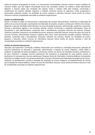 40
coleta do material, empregando os meios e os instrumentos recomendados; Executar exames e outros trabalhos de
natureza simples, que não exigem interpretação técnica dos resultados; Auxiliar nas análises e testes laboratoriais;
Registrar e arquivar cópias dos resultados dos exames, testes e análises; Zelar pela assepsia, conservação e
recolhimento do material utilizado; Organizar o trabalho conforme normas de segurança, saúde ocupacional e
preservação ambiental; Auxiliar nas atividades de ensino, pesquisa e extensão; Executar outras tarefas de mesma
natureza e nível de complexidade associadas ao ambiente organizacional.
Auxiliar em Administração
Assistir à Direção do órgão no levantamento e distribuição dos serviços administrativos, auxiliando na elaboração da
política de sua área de atuação e participando da elaboração de projetos, estudos e análise para melhoria dos serviços;
Organizar e executar atividades administrativas nas áreas de gestão de pessoas, administração, acadêmica, orçamento,
finanças e patrimônio, logística e de secretaria; Atender usuários, fornecendo e recebendo informações; Tratar de
documentos e atos administrativos, cumprindo todo o procedimento necessário referente aos mesmos; Preparar
relatórios e planilhas; Assessorar nas atividades de ensino, pesquisa e extensão; Executar serviços de apoio nas áreas de
recursos humanos, administração, finanças e logística, bem como, tratar documentos variados, preparar relatórios e
planilhas, cumprindo todo o procedimento necessário referente aos mesmos; Auxiliar nas atividades de ensino,
pesquisa e extensão; Utilizar recursos de informática; Executar outras tarefas de mesma natureza e nível de
complexidade associadas ao ambiente organizacional.
Auxiliar em Assuntos Educacionais
Execução, sob supervisão e orientação, trabalhos relacionados com assistência e orientação educacional, aplicação de
recursos audiovisuais na educação e supervisão, administração e inspeção do ensino; Organizar, coletar dados e
colaborar na aplicação de testes psicológicos e vocacionais; Assistir aos alunos nas atividades escolares, profissionais e
de lazer; Classificar e catalogar recursos audiovisuais; Dar assistência na preparação de aulas práticas; Assistir os
professores no manuseio dos recursos audiovisuais; Pesquisar fontes de informação e materiais didáticos; Acompanhar
discentes em estágios; Assistir nas pesquisas destinadas a fornecer elementos para elaboração de programas de ensino;
Colaborar no planejamento, controle e avaliação das atividades de ensino; Colaborar no estabelecimento de normas
para avaliação do material didático; Utilizar recursos de informática; Executar outras tarefas de mesma natureza e nível
de complexidade associadas ao ambiente organizacional.
 