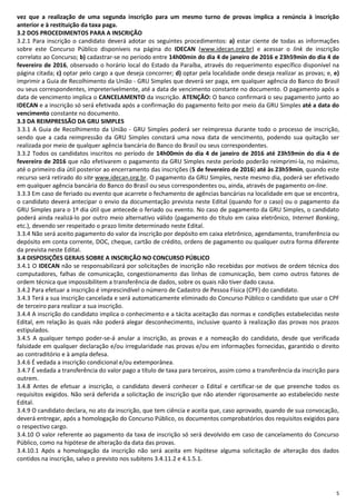 5
vez que a realização de uma segunda inscrição para um mesmo turno de provas implica a renúncia à inscrição
anterior e à restituição da taxa paga.
3.2 DOS PROCEDIMENTOS PARA A INSCRIÇÃO
3.2.1 Para inscrição o candidato deverá adotar os seguintes procedimentos: a) estar ciente de todas as informações
sobre este Concurso Público disponíveis na página do IDECAN (www.idecan.org.br) e acessar o link de inscrição
correlato ao Concurso; b) cadastrar-se no período entre 14h00min do dia 4 de janeiro de 2016 e 23h59min do dia 4 de
fevereiro de 2016, observado o horário local do Estado da Paraíba, através do requerimento específico disponível na
página citada; c) optar pelo cargo a que deseja concorrer; d) optar pela localidade onde deseja realizar as provas; e, e)
imprimir a Guia de Recolhimento da União - GRU Simples que deverá ser paga, em qualquer agência do Banco do Brasil
ou seus correspondentes, impreterivelmente, até a data de vencimento constante no documento. O pagamento após a
data de vencimento implica o CANCELAMENTO da inscrição. ATENÇÃO: O banco confirmará o seu pagamento junto ao
IDECAN e a inscrição só será efetivada após a confirmação do pagamento feito por meio da GRU Simples até a data do
vencimento constante no documento.
3.3 DA REIMPRESSÃO DA GRU SIMPLES
3.3.1 A Guia de Recolhimento da União - GRU Simples poderá ser reimpressa durante todo o processo de inscrição,
sendo que a cada reimpressão da GRU Simples constará uma nova data de vencimento, podendo sua quitação ser
realizada por meio de qualquer agência bancária do Banco do Brasil ou seus correspondentes.
3.3.2 Todos os candidatos inscritos no período de 14h00min do dia 4 de janeiro de 2016 até 23h59min do dia 4 de
fevereiro de 2016 que não efetivarem o pagamento da GRU Simples neste período poderão reimprimi-la, no máximo,
até o primeiro dia útil posterior ao encerramento das inscrições (5 de fevereiro de 2016) até às 23h59min, quando este
recurso será retirado do site www.idecan.org.br. O pagamento da GRU Simples, neste mesmo dia, poderá ser efetivado
em qualquer agência bancária do Banco do Brasil ou seus correspondentes ou, ainda, através de pagamento on-line.
3.3.3 Em caso de feriado ou evento que acarrete o fechamento de agências bancárias na localidade em que se encontra,
o candidato deverá antecipar o envio da documentação prevista neste Edital (quando for o caso) ou o pagamento da
GRU Simples para o 1º dia útil que antecede o feriado ou evento. No caso de pagamento da GRU Simples, o candidato
poderá ainda realizá-lo por outro meio alternativo válido (pagamento do título em caixa eletrônico, Internet Banking,
etc.), devendo ser respeitado o prazo limite determinado neste Edital.
3.3.4 Não será aceito pagamento do valor da inscrição por depósito em caixa eletrônico, agendamento, transferência ou
depósito em conta corrente, DOC, cheque, cartão de crédito, ordens de pagamento ou qualquer outra forma diferente
da prevista neste Edital.
3.4 DISPOSIÇÕES GERAIS SOBRE A INSCRIÇÃO NO CONCURSO PÚBLICO
3.4.1 O IDECAN não se responsabilizará por solicitações de inscrição não recebidas por motivos de ordem técnica dos
computadores, falhas de comunicação, congestionamento das linhas de comunicação, bem como outros fatores de
ordem técnica que impossibilitem a transferência de dados, sobre os quais não tiver dado causa.
3.4.2 Para efetuar a inscrição é imprescindível o número de Cadastro de Pessoa Física (CPF) do candidato.
3.4.3 Terá a sua inscrição cancelada e será automaticamente eliminado do Concurso Público o candidato que usar o CPF
de terceiro para realizar a sua inscrição.
3.4.4 A inscrição do candidato implica o conhecimento e a tácita aceitação das normas e condições estabelecidas neste
Edital, em relação às quais não poderá alegar desconhecimento, inclusive quanto à realização das provas nos prazos
estipulados.
3.4.5 A qualquer tempo poder-se-á anular a inscrição, as provas e a nomeação do candidato, desde que verificada
falsidade em qualquer declaração e/ou irregularidade nas provas e/ou em informações fornecidas, garantido o direito
ao contraditório e à ampla defesa.
3.4.6 É vedada a inscrição condicional e/ou extemporânea.
3.4.7 É vedada a transferência do valor pago a título de taxa para terceiros, assim como a transferência da inscrição para
outrem.
3.4.8 Antes de efetuar a inscrição, o candidato deverá conhecer o Edital e certificar-se de que preenche todos os
requisitos exigidos. Não será deferida a solicitação de inscrição que não atender rigorosamente ao estabelecido neste
Edital.
3.4.9 O candidato declara, no ato da inscrição, que tem ciência e aceita que, caso aprovado, quando de sua convocação,
deverá entregar, após a homologação do Concurso Público, os documentos comprobatórios dos requisitos exigidos para
o respectivo cargo.
3.4.10 O valor referente ao pagamento da taxa de inscrição só será devolvido em caso de cancelamento do Concurso
Público, como na hipótese de alteração da data das provas.
3.4.10.1 Após a homologação da inscrição não será aceita em hipótese alguma solicitação de alteração dos dados
contidos na inscrição, salvo o previsto nos subitens 3.4.11.2 e 4.1.5.1.
 