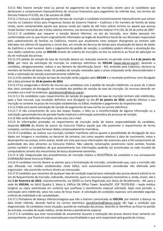 6
3.4.11 Não haverá isenção total ou parcial do pagamento da taxa de inscrição, exceto para os candidatos que
declararem e comprovarem hipossuficiência de recursos financeiros para pagamento da referida taxa, nos termos do
Decreto Federal nº 6.593, de 2 de outubro de 2008.
3.4.11.1 Fará jus à isenção de pagamento da taxa de inscrição o candidato economicamente hipossuficiente que estiver
inscrito no Cadastro Único para Programas Sociais do Governo Federal – CadÚnico e for membro de família de baixa
renda, assim compreendida aquela que possua renda per capita de até meio salário mínimo ou aquela que possua
renda familiar mensal de até 3 (três) salários mínimos, nos termos do Decreto Federal nº 6.135, de 26 de junho de 2007.
3.4.11.2 O candidato que requerer a isenção deverá informar, no ato da inscrição, seus dados pessoais em
conformidade com os que foram originalmente informados ao órgão de Assistência Social de seu Município responsável
pelo cadastramento de famílias no CadÚnico, mesmo que atualmente estes estejam divergentes ou tenham sido
alterados nos últimos 45 (quarenta e cinco) dias, em virtude do decurso de tempo para atualização do banco de dados
do CadÚnico a nível nacional. Após o julgamento do pedido de isenção, o candidato poderá efetuar a atualização dos
seus dados cadastrais junto ao IDECAN através do sistema de inscrições on-line ou solicitá-la ao fiscal de aplicação no
dia de realização das provas.
3.4.11.3 O pedido de isenção da taxa de inscrição deverá ser realizado somente no período entre 4 e 6 de janeiro de
2016, por meio da solicitação de inscrição no endereço eletrônico do IDECAN (www.idecan.org.br), devendo o
candidato, obrigatoriamente, indicar o seu Número de Identificação Social - NIS, atribuído pelo CadÚnico, declarar-se
membro de família de baixa renda. Os pedidos de isenção realizados após o prazo estipulado serão desconsiderados e
terão a solicitação de isenção automaticamente indeferida.
3.4.11.4 Os pedidos de isenção da taxa de inscrição serão julgados pelo IDECAN e o resultado preliminar será divulgado
até a data provável de 18 de janeiro de 2016.
3.4.11.5 Fica assegurado o direito de recurso aos candidatos com o pedido de isenção indeferido, no prazo de 2 (dois)
dias úteis contados da divulgação do resultado dos pedidos de isenção da taxa de inscrição. Os recursos deverão ser
enviados via e-mail no endereço: atendimento@idecan.org.br.
3.4.11.5.1 Os candidatos cujos requerimentos de isenção do pagamento da taxa de inscrição tenham sido indeferidos,
após a fase recursal, cujo resultado definitivo será divulgado no dia 27 de janeiro de 2016, poderão efetivar a sua
inscrição no certame no prazo de inscrições estabelecido no Edital, mediante o pagamento da respectiva taxa.
3.4.11.6 Não será aceita solicitação de isenção de pagamento de taxa via fax ou correio eletrônico.
3.4.11.7 O não cumprimento de uma das etapas fixadas, a falta ou a inconformidade de alguma informação ou a
solicitação apresentada fora do período fixado implicará a eliminação automática do processo de isenção.
3.4.12 Não serão deferidas inscrições via fax e/ou via e-mail.
3.4.13 As informações prestadas no requerimento de inscrição serão de inteira responsabilidade do candidato,
dispondo IDECAN do direito de excluir do Concurso Público aquele que não preencher o requerimento de forma
completa, correta e/ou que fornecer dados comprovadamente inverídicos.
3.4.14 O candidato, ao realizar sua inscrição, também manifesta ciência quanto à possibilidade de divulgação de seus
dados em listagens e resultados no decorrer do certame, tais como aqueles relativos à data de nascimento, notas e
desempenho nas provas, entre outros, tendo em vista que essas informações são essenciais para o fiel cumprimento da
publicidade dos atos atinentes ao Concurso Público. Não caberão reclamações posteriores neste sentido, ficando
cientes também os candidatos de que possivelmente tais informações poderão ser encontradas na rede mundial de
computadores através dos mecanismos de busca atualmente existentes.
3.4.15 A não integralização dos procedimentos de inscrição implica a DESISTÊNCIA do candidato e sua consequente
ELIMINAÇÃO deste Concurso Público.
3.4.16 O candidato inscrito deverá se atentar para a formalização da inscrição, considerando que, caso a inscrição não
seja efetuada nos moldes estabelecidos neste Edital, será automaticamente considerada não efetivada pelo
organizador, não assistindo nenhum direito ao interessado.
3.4.17 O candidato que necessitar de qualquer tipo de condição especial para realização das provas deverá solicitá-la no
ato do Requerimento de Inscrição, indicando, claramente, quais os recursos especiais necessários e, ainda, enviar, até o
dia 5 de fevereiro de 2016, impreterivelmente, via SEDEX ou Carta Registrada com Aviso de Recebimento - AR, para a
sede do IDECAN, no SAUS Quadra 5, bloco k, Edifício OK Office Tower, Brasília/DF, CEP 70.070-050 – laudo médico
(original ou cópia autenticada em cartório) que justifique o atendimento especial solicitado. Após esse período, a
solicitação será indeferida, salvo nos casos de força maior. A solicitação de condições especiais será atendida segundo
critérios de viabilidade e de razoabilidade.
3.4.17.1 Portadores de doença infectocontagiosa que não a tiverem comunicado ao IDECAN, por inexistir a doença na
data limite referida, deverão fazê-lo via correio eletrônico atendimento@idecan.org.br tão logo a condição seja
diagnosticada. Os candidatos nesta situação, quando da realização das provas, deverão se identificar ao fiscal no portão
de entrada, munidos de laudo médico, tendo direito a atendimento especial.
3.4.17.2 A candidata que tiver necessidade de amamentar durante a realização das provas deverá levar somente um
acompanhante, que ficará em sala reservada para essa finalidade e que será responsável pela guarda da criança.
 
