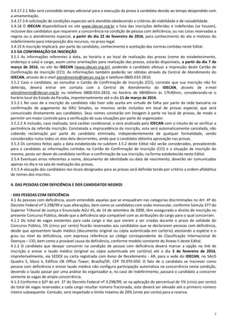7
3.4.17.2.1 Não será concedido tempo adicional para a execução da prova à candidata devido ao tempo despendido com
a amamentação.
3.4.17.3 A solicitação de condições especiais será atendida obedecendo a critérios de viabilidade e de razoabilidade.
3.4.18 O IDECAN disponibilizará no site www.idecan.org.br a lista das inscrições deferidas e indeferidas (se houver),
inclusive dos candidatos que requerem a concorrência na condição de pessoa com deficiência, ou nas cotas reservadas a
negros ou o atendimento especial, a partir do dia 22 de fevereiro de 2016, para conhecimento do ato e motivos do
indeferimento para interposição dos recursos, no prazo legal.
3.4.19 A inscrição implicará, por parte do candidato, conhecimento e aceitação das normas contidas neste Edital.
3.5 DA CONFIRMAÇÃO DA INSCRIÇÃO
3.5.1 As informações referentes à data, ao horário e ao local de realização das provas (nome do estabelecimento,
endereço e sala) e cargo, assim como orientações para realização das provas, estarão disponíveis, a partir do dia 7 de
março de 2016, no site do IDECAN (www.idecan.org.br), podendo o candidato efetuar a impressão deste Cartão de
Confirmação de Inscrição (CCI). As informações também poderão ser obtidas através da Central de Atendimento do
IDECAN, através de e-mail atendimento@idecan.org.br e telefone 0800-033-2810.
3.5.2 Caso o candidato, ao consultar o Cartão de Confirmação de Inscrição (CCI), constate que sua inscrição não foi
deferida, deverá entrar em contato com a Central de Atendimento do IDECAN, através de e-mail
atendimento@idecan.org.br ou telefone 0800-033-2810, no horário de 08h00min às 17h30min, considerando-se o
horário local do Estado da Paraíba, impreterivelmente até o dia 11 de março de 2016.
3.5.2.1 No caso de a inscrição do candidato não tiver sido aceita em virtude de falha por parte da rede bancária na
confirmação de pagamento da GRU Simples, os mesmos serão incluídos em local de provas especial, que será
comunicado diretamente aos candidatos. Seus nomes constarão em listagem à parte no local de provas, de modo a
permitir um maior controle para a verificação de suas situações por parte do organizador.
3.5.2.2 A inclusão, caso realizada, terá caráter condicional, e será analisada pelo IDECAN com o intuito de se verificar a
pertinência da referida inscrição. Constatada a improcedência da inscrição, esta será automaticamente cancelada, não
cabendo reclamação por parte do candidato eliminado, independentemente de qualquer formalidade, sendo
considerados nulos todos os atos dela decorrentes, ainda que o candidato obtenha aprovação nas provas.
3.5.3 Os contatos feitos após a data estabelecida no subitem 3.5.2 deste Edital não serão considerados, prevalecendo
para o candidato as informações contidas no Cartão de Confirmação de Inscrição (CCI) e a situação de inscrição do
mesmo, posto ser dever do candidato verificar a confirmação de sua inscrição, na forma estabelecida neste Edital.
3.5.4 Eventuais erros referentes a nome, documento de identidade ou data de nascimento, deverão ser comunicados
apenas no dia e na sala de realização das provas.
3.5.5 A alocação dos candidatos nos locais designados para as provas será definida tendo por critério a ordem alfabética
de nomes dos inscritos.
4. DAS PESSOAS COM DEFICIÊNCIA E DOS CANDIDATOS NEGROS
- DAS PESSOAS COM DEFICIÊNCIA
4.1 As pessoas com deficiência, assim entendido aquelas que se enquadram nas categorias discriminadas no Art. 4º do
Decreto Federal nº 3.298/99 e suas alterações, bem como os candidatos com visão monocular, conforme Súmula 377 do
Superior Tribunal de Justiça e Enunciado AGU 45, de 14 de setembro de 2009, têm assegurado o direito de inscrição no
presente Concurso Público, desde que a deficiência seja compatível com as atribuições do cargo para o qual concorram.
4.1.1 Do total de vagas existentes para cada cargo e das que vierem a ser criadas durante o prazo de validade do
Concurso Público, 5% (cinco por cento) ficarão reservadas aos candidatos que se declararem pessoas com deficiência,
desde que apresentem laudo médico (documento original ou cópia autenticada em cartório) atestando a espécie e o
grau ou nível da deficiência, com expressa referência ao código correspondente da Classificação Internacional de
Doenças – CID, bem como a provável causa da deficiência, conforme modelo constante do Anexo II deste Edital.
4.1.2 O candidato que desejar concorrer na condição de pessoa com deficiência deverá marcar a opção no link de
inscrição e enviar o laudo médico (original ou cópia autenticada em cartório) até o dia 5 de fevereiro de 2016,
impreterivelmente, via SEDEX ou carta registrada com Aviso de Recebimento - AR, para a sede do IDECAN, no SAUS
Quadra 5, bloco k, Edifício OK Office Tower, Brasília/DF, CEP 70.070-050. O fato de o candidato se inscrever como
pessoa com deficiência e enviar laudo médico não configura participação automática na concorrência nesta condição,
devendo o laudo passar por uma análise do organizador e, no caso de indeferimento, passará o candidato a concorrer
somente às vagas de ampla concorrência.
4.1.3 Conforme o §2º do art. 37 do Decreto Federal nº 3.298/99, se na aplicação do percentual de 5% (cinco por cento)
do total de vagas reservadas a cada cargo resultar número fracionado, este deverá ser elevado até o primeiro número
inteiro subsequente. Contudo, será respeitado o limite máximo de 20% (vinte por cento) para a reserva.
 