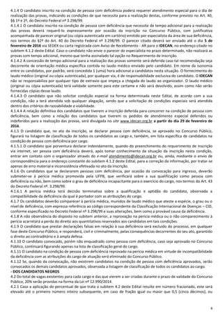 8
4.1.4 O candidato inscrito na condição de pessoa com deficiência poderá requerer atendimento especial para o dia de
realização das provas, indicando as condições de que necessita para a realização destas, conforme previsto no Art. 40,
§§ 1º e 2º, do Decreto Federal nº 3.298/99.
4.1.4.1 O candidato inscrito na condição de pessoa com deficiência que necessite de tempo adicional para a realização
das provas deverá requerê-lo expressamente por ocasião da inscrição no Concurso Público, com justificativa
acompanhada de parecer original (ou cópia autenticada em cartório) emitido por especialista da área de sua deficiência,
nos termos do §2º do Art. 40 do Decreto Federal nº 3.298/99. O parecer citado deverá ser enviado até o dia 5 de
fevereiro de 2016 via SEDEX ou carta registrada com Aviso de Recebimento - AR para o IDECAN, no endereço citado no
subitem 4.1.2 deste Edital. Caso o candidato não envie o parecer do especialista no prazo determinado, não realizará as
provas com tempo adicional, mesmo que tenha assinalado tal opção no Requerimento de Inscrição.
4.1.4.2 A concessão de tempo adicional para a realização das provas somente será deferida caso tal recomendação seja
decorrente de orientação médica específica contida no laudo médico enviado pelo candidato. Em nome da isonomia
entre os candidatos, por padrão, será concedida 1 (uma) hora adicional a candidatos nesta situação. O fornecimento do
laudo médico (original ou cópia autenticada), por qualquer via, é de responsabilidade exclusiva do candidato. O IDECAN
não se responsabiliza por qualquer tipo de extravio que impeça a chegada do laudo ao organizador. O laudo médico
(original ou cópia autenticada) terá validade somente para este certame e não será devolvido, assim como não serão
fornecidas cópias desse laudo.
4.1.4.3 O candidato que não solicitar condição especial na forma determinada neste Edital, de acordo com a sua
condição, não a terá atendida sob qualquer alegação, sendo que a solicitação de condições especiais será atendida
dentro dos critérios de razoabilidade e viabilidade.
4.1.4.4 A relação definitiva dos candidatos que tiverem a inscrição deferida para concorrer na condição de pessoa com
deficiência, bem como a relação dos candidatos que tiverem os pedidos de atendimento especial deferidos ou
indeferidos para a realização das provas, será divulgada no site www.idecan.org.br a partir do dia 29 de fevereiro de
2016.
4.1.5 O candidato que, no ato da inscrição, se declarar pessoa com deficiência, se aprovado no Concurso Público,
figurará na listagem de classificação de todos os candidatos ao cargo e, também, em lista específica de candidatos na
condição de pessoa com deficiência por cargo.
4.1.5.1 O candidato que porventura declarar indevidamente, quando do preenchimento do requerimento de inscrição
via internet, ser pessoa com deficiência deverá, após tomar conhecimento da situação da inscrição nesta condição,
entrar em contato com o organizador através do e-mail atendimento@idecan.org.br ou, ainda, mediante o envio de
correspondência para o endereço constante do subitem 4.1.2 deste Edital, para a correção da informação, por tratar-se
apenas de erro material e inconsistência efetivada no ato da inscrição.
4.1.6 Os candidatos que se declararem pessoas com deficiência, por ocasião da convocação para ingresso, deverão
submeter-se à perícia médica promovida pela UFPB, que verificará sobre a sua qualificação como pessoa com
deficiência ou não, bem como sobre o grau de deficiência incapacitante para o exercício do cargo, nos termos do Art. 43
do Decreto Federal nº. 3.298/99.
4.1.6.1 A perícia médica terá decisão terminativa sobre a qualificação e aptidão do candidato, observada a
compatibilidade da deficiência da qual é portador com as atribuições do cargo.
4.1.7 Os candidatos deverão comparecer à perícia médica, munidos de laudo médico que ateste a espécie, o grau ou o
nível de deficiência, com expressa referência ao código correspondente da Classificação Internacional de Doenças – CID,
conforme especificado no Decreto Federal nº 3.298/99 e suas alterações, bem como a provável causa da deficiência.
4.1.8 A não observância do disposto no subitem anterior, a reprovação na perícia médica ou o não comparecimento à
perícia acarretará a perda do direito aos quantitativos reservados aos candidatos em tais condições.
4.1.9 O candidato que prestar declarações falsas em relação à sua deficiência será excluído do processo, em qualquer
fase deste Concurso Público, e responderá, civil e criminalmente, pelas consequências decorrentes do seu ato, garantido
o direito ao contraditório e à ampla defesa.
4.1.10 O candidato convocado, porém não enquadrado como pessoa com deficiência, caso seja aprovado no Concurso
Público, continuará figurando apenas na lista de classificação geral do cargo.
4.1.11 O candidato na condição de pessoa com deficiência reprovado na perícia médica em virtude de incompatibilidade
da deficiência com as atribuições do cargo de atuação será eliminado do Concurso Público.
4.1.12 Se, quando da convocação, não existirem candidatos na condição de pessoa com deficiência aprovados, serão
convocados os demais candidatos aprovados, observada a listagem de classificação de todos os candidatos ao cargo.
- DOS CANDIDATOS NEGROS
4.2 Do total de vagas existentes para cada cargo e das que vierem a ser criadas durante o prazo de validade do Concurso
Público, 20% serão providas na forma da Lei nº 12.990/2014.
4.2.1 Caso a aplicação do percentual de que trata o subitem 4.2 deste Edital resulte em número fracionado, este será
elevado até o primeiro número inteiro subsequente, em caso de fração igual ou maior que 0,5 (cinco décimos), ou
 