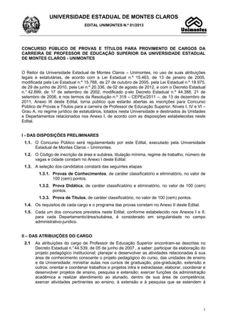 UNIVERSIDADE ESTADUAL DE MONTES CLAROS
EDITAL UNIMONTES N.º 01/2013
1
CONCURSO PÚBLICO DE PROVAS E TÍTULOS PARA PROVIMENTO DE CARGOS DA
CARREIRA DE PROFESSOR DE EDUCAÇÃO SUPERIOR DA UNIVERSIDADE ESTADUAL
DE MONTES CLAROS - UNIMONTES
O Reitor da Universidade Estadual de Montes Claros – Unimontes, no uso de suas atribuições
legais e estatutárias, de acordo com a Lei Estadual n.º 15.463, de 13 de janeiro de 2005,
modificada pela Lei Estadual n.º 15.788, de 27 de outubro de 2005, pela Lei Estadual n.º 18.975,
de 29 de junho de 2010, pela Lei n.º 20.336, de 02 de agosto de 2012, e com o Decreto Estadual
n.° 42.899, de 17 de setembro de 2002, modificado p elo Decreto Estadual n.º 44.388, 21 de
setembro de 2006, e nos termos da Resolução n.º 319 – CEPEx/2011 –, de 13 de dezembro de
2011, Anexo III deste Edital, torna público que estarão abertas as inscrições para Concurso
Público de Provas e Títulos para a carreira de Professor de Educação Superior, Níveis I, IV e VI –
Grau A, no regime jurídico de estatutários, lotados nesta Universidade e destinados às Unidades
e Departamentos relacionados nos Anexo I, de acordo com as disposições estabelecidas neste
Edital.
I - DAS DISPOSIÇÕES PRELIMINARES
1.1. O Concurso Público será regulamentado por este Edital, executado pela Universidade
Estadual de Montes Claros – Unimontes.
1.2. O Código de inscrição da área e subárea, titulação mínima, regime de trabalho, número de
vagas e cidade constam no Anexo I deste Edital.
1.3. A seleção dos candidatos constará das seguintes etapas:
1.3.1. Provas de Conhecimentos, de caráter classificatório e eliminatório, no valor de
100 (cem) pontos.
1.3.2. Prova Didática, de caráter classificatório e eliminatório, no valor de 100 (cem)
pontos.
1.3.3. Prova de Títulos, de caráter classificatório, no valor de 100 (cem) pontos.
1.4. Os requisitos de cada cargo e o programa das provas constam no Anexo II deste Edital.
1.5. Cada um dos concursos previstos neste Edital, conforme estabelecido nos Anexos I e II,
para cada Departamento/área/subárea, é considerado em singularidade no campo
administrativo-jurídico.
II – DAS ATRIBUIÇÕES DO CARGO
2.1 As atribuições do cargo de Professor de Educação Superior encontram-se descritas no
Decreto Estadual n.°44.539, de 05 de junho de 2007 , a saber: participar da elaboração do
projeto pedagógico institucional; planejar e desenvolver as atividades relacionadas à sua
área de conhecimento consoante o projeto pedagógico do curso, das unidades de ensino
e da Universidade; ministrar aulas nos cursos de graduação, pós-graduação, extensão e
outros; orientar e coordenar trabalhos e projetos intra e extraclasse; elaborar, coordenar e
desenvolver projetos de ensino, pesquisa e extensão; exercer funções da administração
acadêmica e realizar atendimento ao alunado, dentro de sua área de competência;
exercer atividades pertinentes ao ensino, à extensão e à pesquisa que se estendem à
 