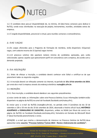1.2. O candidato deve possuir disponibilidade de, no mínimo, 10 (dez) horas semanais para dedicar à 
NuTEQ, sendo estas distribuídas na execução de projeto, treinamentos, reuniões, atividades extras da 
empresa; 
1.3. É exigido disponibilidade, presencial e virtual, para reuniões semanais e extraordinárias; 
Núcleo de Tecnologia em Engenharia Química 
Av. Senador Salgado Filho, Sl 91, Centro de Tecnologia – Campus Universitário/UFRN 
CEP: 59.072-970 | Lagoa Nova – Natal/RN 
2. DAS VAGAS 
2.1.Os cargos oferecidos para o Programa de Formação de membros, terão disponíveis 15(quinze) 
vagas, com cadastro reserva de 15 (quinze) vagas trainee. 
2.1.1.O processo seletivo não apontará número mínimo de candidatos aprovados, pois serão 
selecionados apenas aqueles que apresentarem perfil em consonância com a empresa, de acordo com a 
demanda projetada. 
3. DA INSCRIÇÃO 
3.1. Antes de efetuar a inscrição, o candidato deverá conhecer este Edital e certificar-se de que 
preencherá todos os requisitos exigidos. 
3.2. A inscrição deverá ser efetuada somente via Internet, no período de 10 a 19 de setembro de 2014, 
por envio de e-mail à empresa através do endereço eletrônico nuteq@ct.ufrn.br. 
3.3. INSCRIÇÕES 
3.3.1. Para inscrição, o candidato deverá obedecer aos seguintes procedimentos: 
a) estar ciente de todas as informações sobre este Processo Seletivo. Essas informações também estão 
disponíveis na página da NuTEQ no canal do Facebook (facebook.com/nuteq.ufrn); 
b) enviar para o e-mail da NuTEQ (nuteq@ct.ufrn.br), no período entre 0 (zero)hora do dia 10 de 
setembro e 23h e 59 min do dia 19 de setembro de 2014, observado o horário oficial local, HISTÓRICO 
ACADÊMICO e FORMULÁRIO DE CADASTRO, disponíveis, ambos no SIGAA (ver fórum do curso) e na 
página da NuTEQ no Facebook (facebook.com/nuteq.ufrn), formulário em formato do Microsoft Word 
(*.docx) facilitando preenchimento e envio. 
ATENÇÃO: o e-mail que sinaliza a demonstração de interesse no Processo Seletivo da NuTEQ deve 
apresentar como assunto: “Processo Seletivo Trainee 2014 – Nome e Sobrenome do candidato”. 
 