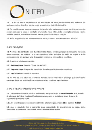 3.3.2. A NuTEQ não se responsabiliza por solicitações de inscrição via Internet não recebidas por 
quaisquer motivos de ordem técnica ou por procedimento indevido do usuário. 
3.4. Os candidatos que prestarem qualquer declaração falsa ou inexata no ato da inscrição, ou caso não 
possam satisfazer a todas as condições enumeradas neste Edital, terão a inscrição cancelada e serão 
anulados todos os atos dela decorrentes, mesmo que classificados na seleção. 
3.5. A não integralização dos procedimentos de inscrição implica a insubsistência da inscrição. 
Núcleo de Tecnologia em Engenharia Química 
Av. Senador Salgado Filho, Sl 91, Centro de Tecnologia – Campus Universitário/UFRN 
CEP: 59.072-970 | Lagoa Nova – Natal/RN 
4. DA SELEÇÃO 
4.1. A seleção dos candidatos será dividida em três etapas , com categorização e cronograma indicados, 
respectivamente, nos Anexos I e II. Os candidatos serão avaliados em todas as etapas e o não 
comparecimento em qualquer uma delas poderá implicar na eliminação do candidato. 
4.2. O processo seletivo constará de: 
4.2.1. Primeira Etapa: Palestra: “O que é a NuTEQ?”; 
4.2.2. Segunda Etapa: Triagem dos formulários de cadastro e histórico dos candidatos; 
4.2.3. Terceira Etapa: Entrevista individual. 
4.3. Ao final de cada etapa os candidatos deverão assinar uma lista de presença, que servirá como 
comprovação de sua participação no processo seletivo, exceto na segunda etapa. 
5. DO PREENCHIMENTO DAS VAGAS 
5.1. O resultado oficial deste Processo Seletivo será divulgado no dia 29 de setembro de 2014, através 
da página da NuTEQ no Facebook (facebook.com/nuteq.ufrn) e postado no fórum do curso de 
Engenharia Química no SIGAA. 
5.1.1. Os candidatos selecionados serão admitidos e tomarão posse no dia 01 de outubro de 2014. 
5.2. Após o resultado final e ocorrendo ainda necessidade de preenchimento de vagas, serão 
convocados os candidatos classificados na lista do cadastro de reserva. 
 