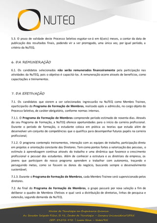 5.3. O prazo de validade deste Processo Seletivo esgotar-se-á em 6(seis) meses, a contar da data de 
publicação dos resultados finais, podendo vir a ser prorrogado, uma única vez, por igual período, a 
critério da NuTEQ. 
6. DA REMUNERAÇÃO 
6.1. Os candidatos selecionados não serão remunerados financeiramente pela participação nas 
atividades da NuTEQ, pois o objetivo é capacitá-los. A remuneração ocorre através de benefícios, como 
capacitações e treinamentos. 
Núcleo de Tecnologia em Engenharia Química 
Av. Senador Salgado Filho, Sl 91, Centro de Tecnologia – Campus Universitário/UFRN 
CEP: 59.072-970 | Lagoa Nova – Natal/RN 
7. DA EFETIVAÇÃO 
7.1. Os candidatos que vierem a ser selecionados ingressarão na NuTEQ como Membro Trainee, 
eparticiparão do Programa de Formação de Membros, realizado após a admissão, no cargo objeto do 
Processo Seletivo, de caráter obrigatório, conforme normas internas. 
7.1.1. O Programa de Formação de Membros compreende período estimado de noventa dias. Através 
do seu Programa de Formação, a NuTEQ oferece oportunidades para o início da carreira profissional. 
Durante o período de formação, o estudante coloca em prática as teorias que estuda além de 
desenvolver um conjunto de competências que o qualifica para desempenhar futuros papéis na carreira 
profissional; 
7.1.2. O programa contempla treinamentos, interação com as equipes de trabalho, participação direta 
em projetos e orientação constante dos Diretores. Tem como pontos fortes a valorização das pessoas, o 
estímulo à aprendizagem contínua através do trabalho e uma dinâmica que favorece o crescimento 
profissional e pessoal dos estudantes. Além de conhecer a estrutura e as diretrizes da empresa, os 
jovens que participam do nosso programa aprendem a trabalhar com autonomia, traçando e 
perseguindo metas, como se fossem os donos do negócio, buscando sempre o desenvolvimento 
sustentável; 
7.1.3. Durante o Programa de Formação de Membros, cada Membro Trainee será supervisionado pelos 
diretores. 
7.2. Ao final do Programa de Formação de Membros, o grupo passará por nova seleção a fim de 
deliberar o quadro de Membros Efetivos e qual será a distribuição de diretorias, linhas de pesquisa e 
extensão, segundo demanda da NuTEQ. 
 