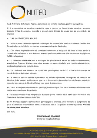7.2.1. A diretoria de Relações Públicas comunicará por e-mail o resultado, positivo ou negativo; 
7.2.2. A quantidade de membros efetivados, após o período de formação dos membros, em cada 
diretoria, linhas de pesquisa, extensão e pessoal, será definido de acordo com as necessidades da 
empresa. 
8. DAS DISPOSIÇÕES FINAIS 
8.1. A inscrição do candidato implicará a aceitação das normas para o Processo Seletivo contidas nos 
Comunicados, neste Edital e em outros a serem eventualmente divulgados. 
8.2. É de inteira responsabilidade do candidato acompanhar a divulgação de todos os Atos, Editais e 
Comunicados referentes a este Processo Seletivo que forem publicados e/ou informados na página da 
NuTEQ no Facebook. 
8.3. O candidato convocado para a realização de qualquer fase, exceto as fases não eliminatórias, 
vinculada ao Processo Seletivo e que não a atender, no prazo estipulado, será considerado desistente, 
sendo automaticamente excluído deste. 
8.4. Os candidatos que vierem a ser convocados para ingresso na NuTEQ assinarão contrato que se 
regerá direitos e obrigações internas. 
8.5. A admissão será de caráter experimental no período equivalente ao Programa de Formação de 
Membros (três meses), ao término do qual, se o desempenho do membro for satisfatório, o contrato 
converter-se-á para o de Membro Efetivo, com prazo de doze meses. 
8.6. Todas as despesas decorrentes da participação em qualquer fase deste Processo Seletivo serão de 
inteira responsabilidade do candidato. 
8.7. Os casos omissos ou de interpretação duvidosa quanto ao texto deste edital serão resolvidos pela 
Diretoria de Relações Públicas da NuTEQ. 
8.8 Os trainees receberão certificado de participação na empresa júnior mediante o cumprimento do 
prazo estabelecido no contrato de admissão assinado após a sua posse e a contar a partir do Processo 
de Formação de Membros. 
Núcleo de Tecnologia em Engenharia Química 
Av. Senador Salgado Filho, Sl 91, Centro de Tecnologia – Campus Universitário/UFRN 
CEP: 59.072-970 | Lagoa Nova – Natal/RN 
Sem mais, 
ANDRÉ ALBANO DE ARAÚJO 
Diretor de Relações Públicas 
 