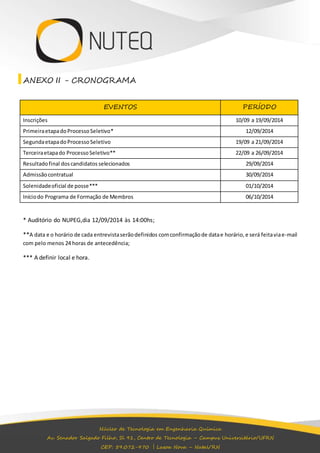 ANEXO II - CRONOGRAMA 
EVENTOS PERÍODO 
Inscrições 10/09 a 19/09/2014 
Primeira etapa do Processo Seletivo* 12/09/2014 
Segunda etapa do Processo Seletivo 19/09 a 21/09/2014 
Terceira etapa do Processo Seletivo** 22/09 a 26/09/2014 
Resultado final dos candidatos selecionados 29/09/2014 
Admissão contratual 30/09/2014 
Solenidade oficial de posse*** 01/10/2014 
Início do Programa de Formação de Membros 06/10/2014 
* Auditório do NUPEG,dia 12/09/2014 às 14:00hs; 
**A data e o horário de cada entrevista serão definidos com confirmação de data e horário, e será feita via e-mail 
com pelo menos 24 horas de antecedência; 
Núcleo de Tecnologia em Engenharia Química 
Av. Senador Salgado Filho, Sl 91, Centro de Tecnologia – Campus Universitário/UFRN 
CEP: 59.072-970 | Lagoa Nova – Natal/RN 
*** A definir local e hora. 
