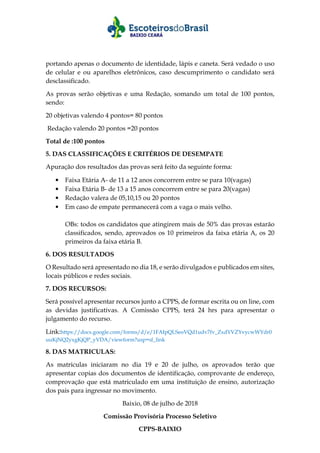 portando apenas o documento de identidade, lápis e caneta. Será vedado o uso
de celular e ou aparelhos eletrônicos, caso descumprimento o candidato será
desclassificado.
As provas serão objetivas e uma Redação, somando um total de 100 pontos,
sendo:
20 objetivas valendo 4 pontos= 80 pontos
Redação valendo 20 pontos =20 pontos
Total de :100 pontos
5. DAS CLASSIFICAÇÕES E CRITÉRIOS DE DESEMPATE
Apuração dos resultados das provas será feito da seguinte forma:
• Faixa Etária A- de 11 a 12 anos concorrem entre se para 10(vagas)
• Faixa Etária B- de 13 a 15 anos concorrem entre se para 20(vagas)
• Redação valera de 05,10,15 ou 20 pontos
• Em caso de empate permanecerá com a vaga o mais velho.
OBs: todos os candidatos que atingirem mais de 50% das provas estarão
classificados, sendo, aprovados os 10 primeiros da faixa etária A, os 20
primeiros da faixa etária B.
6. DOS RESULTADOS
O Resultado será apresentado no dia 18, e serão divulgados e publicados em sites,
locais públicos e redes sociais.
7. DOS RECURSOS:
Será possível apresentar recursos junto a CPPS, de formar escrita ou on line, com
as devidas justificativas. A Comissão CPPS, terá 24 hrs para apresentar o
julgamento do recurso.
Link:https://docs.google.com/forms/d/e/1FAIpQLSeoVQd1udv7fv_ZxdYVZYvycwWYdr0
uuKjNQ2yxgKjQP_yVDA/viewform?usp=sf_link
8. DAS MATRICULAS:
As matriculas iniciaram no dia 19 e 20 de julho, os aprovados terão que
apresentar copias dos documentos de identificação, comprovante de endereço,
comprovação que está matriculado em uma instituição de ensino, autorização
dos pais para ingressar no movimento.
Baixio, 08 de julho de 2018
Comissão Provisória Processo Seletivo
CPPS-BAIXIO
 