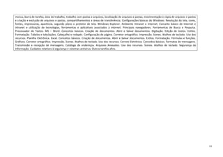menus, barra de tarefas, área de trabalho, trabalho com pastas e arquivos, localização de arquivos e pastas, movimentação e cópia de arquivos e pastas
e criação e exclusão de arquivos e pastas, compartilhamentos e áreas de transferência; Configurações básicas do Windows: Resolução da tela, cores,
fontes, impressoras, aparência, segundo plano e protetor de tela; Windows Explorer. Ambiente Intranet e Internet. Conceito básico de internet e
intranet e utilização de tecnologias, ferramentas e aplicativos associados à internet. Principais navegadores. Ferramentas de Busca e Pesquisa.
Processador de Textos. MS – Word. Conceitos básicos. Criação de documentos. Abrir e Salvar documentos. Digitação. Edição de textos. Estilos.
Formatação. Tabelas e tabulações. Cabeçalho e rodapés. Configuração de página. Corretor ortográfico. Impressão. Ícones. Atalhos de teclado. Uso dos
recursos. Planilha Eletrônica. Excel. Conceitos básicos. Criação de documentos. Abrir e Salvar documentos. Estilos. Formatação. Fórmulas e funções.
Gráficos. Corretor ortográfico. Impressão. Ícones. Atalhos de teclado. Uso dos recursos. Correio Eletrônico. Conceitos básicos. Formatos de mensagens.
Transmissão e recepção de mensagens. Catálogo de endereços. Arquivos Anexados. Uso dos recursos. Ícones. Atalhos de teclado. Segurança da
Informação. Cuidados relativos à segurança e sistemas antivírus; Outras tarefas afins.




                                                                                                                                                         14
 