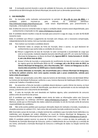 1.8.   A nomeação ocorrerá durante o prazo de validade do Concurso, em atendimento ao interesse e à
conveniência da Administração da Câmara Municipal, de acordo com as demandas apresentadas.


2. DAS INSCRIÇÕES
2.1.    As inscrições serão realizadas exclusivamente no período de 14 a 25 de maio de 2012, e o
candidato       poderá        inscrever-se:    pela    internet,    no       endereço    eletrônico:
http://efetivatecnologia.siteprofissional.com   onde estará disponibilizado, para preenchimento e
impressão, o formulário de inscrição.
2.2. O edital do concurso contendo todas as regras e condições deste certame estará disponibilizado, para
     conhecimento e impressão no site: www.cmbataguassu.ms.gov.br
2.3. O candidato deverá recolher a taxa de inscrição para concorrer à vaga do cargo, no valor de R$ 60,00
(sessenta reais)
2.3.1. O candidato que efetuar o pagamento da inscrição com cheque, sem a necessária compensação,
independentemente do motivo, terá sua inscrição cancelada.
2.4.   Para realizar sua inscrição o candidato deverá:
       a) Preencher todos os campos da Ficha de Inscrição, datar e assinar, na qual declarará ter
          conhecimento e que aceita todas as condições do concurso;
       b) Efetuar o pagamento da taxa de inscrição no valor corresponde à escolaridade do cargo que
           está se inscrevendo, mediante depósito bancário identificado pelo CPF, em nome da Prefeitura
           Municipal de Bataguassu, no Banco do Brasil S/A, Agencia 0897-4 - Conta Corrente nº. 22.432-
           4, até o dia 28 de maio de 2012.
       c) Anexar à Ficha de Inscrição o comprovante de recolhimento da taxa de inscrição e uma cópia
          do registro geral de identificação (RG)e do CPF e entregar até o dia 28 de maio de 2012, na
          Câmara Municipal de Bataguassu, sito a Rua Dourados, 207 – Centro em Bataguassu ou até a
          mesma data encaminhar via SEDEX para o mesmo endereço.
2.4.1. Não serão efetivadas as inscrições, não encaminhadas para a Câmara Municipal de Bataguassu,
na forma do subitem anterior, bem como aquelas enviadas após o prazo estabelecido, valendo para
tanto a data da postagem.
2.4.2. Podem ser apresentados como (RG): cópia da Carteira de Identidade, Carteira de Identidade Militar
ou Carteira de Identidade Profissional, conforme o caso, Carteira Nacional de Habilitação (CNH) com foto e
carteira de Trabalho e Previdência Social.
2.5.    Ao preencher a ficha de inscrição o candidato deverá destacar a parte inferior da mesma, no local
indicado, sendo esta parte o Cartão de Identificação, que deverá ser apresentado no ato da realização das
provas, juntamente com o documento de identidade.
2.6.    O valor da inscrição não será devolvido em hipótese alguma, salvo cancelamento do concurso
público antes da ocorrência das provas.
2.7. O candidato que realizar a inscrição estará ciente de todas as informações sobre este Concurso
Público, disponíveis no endereço eletrônico www.cmbataguassu.ms.gov.br constantes do Edital de
Abertura, sendo que as informações dos dados cadastrais prestadas no ato da inscrição serão de exclusiva
responsabilidade dos candidatos.
2.8.    Não serão aceitos pedidos para quaisquer alterações depois de realizada a inscrição, ressalvadas as
situações previstas no subitem 2.9.1, bem como não será aceita inscrição condicional ou via fax.
2.9. Encerrado o prazo de inscrição, a relação nominal dos candidatos cujas inscrições forem deferidas e ou
indeferidas será divulgada em ordem alfabética, no mural da Câmara Municipal de Bataguassu, na
Imprensa Oficial da Câmara Municipal (Jornal Folha Costa Leste) e no site www.cmbataguassu.ms.gov.br
2.9.1. O candidato poderá recorrer no prazo de 2 (dois) dias úteis a contar da data da publicação, ao
Presidente da Comissão Municipal de Concurso, contra o indeferimento de sua inscrição ou a omissão de
seu nome, solicitando a Comissão Municipal do Concurso a retificação de dados na relação nominal dos
inscritos.

                                                                                                         2
 