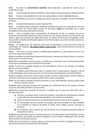 4.2.4.     As provas de conhecimentos específicos serão elaboradas e aplicadas de acordo com as
atribuições do cargo
4.2.5.     A prova escrita terá caráter eliminatório e será avaliada na escala de 0 (zero) a 100 (cem) pontos.
4.2.6.     A nota de cada candidato será a soma dos pontos obtidos em cada modalidade de prova.
4.2.6.1 Será eliminado do concurso o candidato que obtiver nota zero em qualquer uma das modalidades
de provas.
4.2.7.     A duração total das provas será de 4 (quatro) horas.
4.2.8.     O candidato deverá comparecer ao local de realização das provas com antecedência mínima de
30 (trinta) minutos do horário fixado, munido do documento original de identidade que e caneta
esferográfica azul ou preta, lápis preto e borracha.
4.2.9.     Caso o candidato esteja impossibilitado de apresentar, no dia de realização das provas,
documento de identidade original, por motivo de perda ou furto, deverá substituí-lo por documento que
ateste o registro da ocorrência em órgão policial com, no máximo, 30 (trinta) dias da expedição, sendo,
nessa ocasião submetida à identificação especial, em formulário próprio, para coleta de dados, assinatura e
impressão digital.
4.2.10.     O candidato que não apresentar documento de identidade, ou outro documento oficial de
identificação com fotografia, não poderá realizar a prova escrita, sendo automaticamente eliminado do
Concurso Público.
4.2.11.  Para entrar na sala de provas, o candidato deverá identificar-se, apresentando ao fiscal o seu
documento original de identidade.
4.2.12. O candidato será identificado rigorosamente durante a realização das Provas Escritas e, na ocasião,
deverá assinar a Lista de Presença.
4.2.13. Não será admitido, na sala de provas, o candidato que se apresentar após o horário oficial de Mato
Grosso do Sul, estabelecido para o fechamento dos portões.
4.2.14. A ausência do candidato implicará em sua eliminação do concurso, não havendo, em hipótese
alguma, outra oportunidade.
4.2.15. O candidato deverá transcrever todas as respostas para o cartão-resposta, mediante o uso de
caneta esferográfica azul ou preta, que será o único documento considerado para a correção eletrônica.
4.2.16. O candidato, ao terminar a prova, deverá entregar ao fiscal o cartão-resposta, somente depois de
decorrida 1 (uma) hora do início da prova e poderá levar o caderno de questões.
4.2.17. Os três últimos candidatos deverão permanecer na sala, sendo liberados somente quando todos
        tiverem concluído as provas.
4.2.18.Não serão computadas questões não assinaladas, que contenham mais de uma resposta, emendas
ou rasuras, não sendo permitido o uso de corretivo.
4.2.19. Será sumariamente eliminado do Concurso o candidato que se utilizar de meios ilícitos para a
execução das provas:
         a) Perturbar, de qualquer modo, a ordem dos trabalhos, incorrendo em comportamento indevido
            ou descortês para com qualquer dos aplicadores, seus auxiliares ou autoridades;
         b) Afastar-se da sala de provas sem o acompanhamento do fiscal, antes de tê-las concluído;
         c) For surpreendido, durante as provas, em qualquer tipo de comunicação com outro candidato
            ou se utilizando de máquinas de calcular ou similar, livros, códigos, manuais, impressos ou
            anotações;
         d) For constatado, após as provas, por meio de perícia, ter-se utilizado de processos ilícitos na
            realização das mesmas.
4.2.20. Não será permitido, durante a realização das provas, o uso de quaisquer meios eletrônicos, inclusive
aparelhos celulares, que deverão permanecer desligados e em local próprio indicado pelo fiscal, durante
todo o período de realização das provas.
4.2.21. Não será permitida, em hipótese alguma, no local de provas, durante a realização das mesmas, a
permanência de pessoas acompanhantes de candidatos.
                                                                                                            4
 