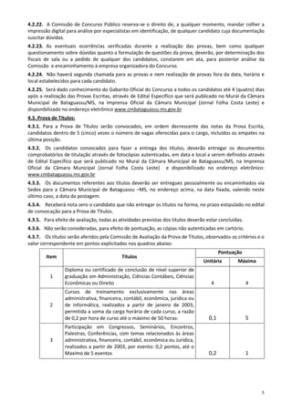 4.2.22. A Comissão de Concurso Público reserva-se o direito de, a qualquer momento, mandar colher a
impressão digital para análise por especialistas em identificação, de qualquer candidato cuja documentação
suscitar dúvidas.
4.2.23. As eventuais ocorrências verificadas durante a realização das provas, bem como qualquer
questionamento sobre dúvidas quanto a formulação de questões da prova, deverão, por determinação dos
fiscais de sala ou a pedido de qualquer dos candidatos, constarem em ata, para posterior análise da
Comissão e encaminhamento à empresa organizadora do Concurso.
4.2.24. Não haverá segunda chamada para as provas e nem realização de provas fora da data, horário e
local estabelecidos para cada candidato.
4.2.25. Será dado conhecimento do Gabarito Oficial do Concurso a todos os candidatos até 4 (quatro) dias
após a realização das Provas Escritas, através de Edital Específico que será publicado no Mural da Câmara
Municipal de Bataguassu/MS, na Imprensa Oficial da Câmara Municipal (Jornal Folha Costa Leste) e
disponibilizado no endereço eletrônico www.cmbataguassu.ms.gov.br
4.3. Prova de Títulos:
4.3.1. Para a Prova de Títulos serão convocados, em ordem decrescente das notas da Prova Escrita,
candidatos dentro de 5 (cinco) vezes o número de vagas oferecidas para o cargo, incluídos os empates na
última posição.
4.3.2. Os candidatos convocados para fazer a entrega dos títulos, deverão entregar os documentos
comprobatórios de titulação através de fotocópias autenticadas, em data e local a serem definidos através
de Edital Específico que será publicado no Mural da Câmara Municipal de Bataguassu/MS, na Imprensa
Oficial da Câmara Municipal (Jornal Folha Costa Leste) e disponibilizado no endereço eletrônico:
www.cmbataguassu.ms.gov.br
4.3.3. Os documentos referentes aos títulos deverão ser entregues pessoalmente ou encaminhados via
Sedex para a Câmara Municipal de Bataguassu –MS, no endereço acima, na data fixada, valendo neste
último caso, a data da postagem.
4.3.4. Receberá nota zero o candidato que não entregar os títulos na forma, no prazo estipulado no edital
de convocação para a Prova de Títulos.
4.3.5. Para efeito de avaliação, todas as atividades previstas dos títulos deverão estar concluídas.
4.3.6. Não serão consideradas, para efeito de pontuação, as cópias não autenticadas em cartório.
4.3.7. Os títulos serão aferidos pela Comissão de Avaliação da Prova de Títulos, observados os critérios e o
valor correspondente em pontos explicitados nos quadros abaixo:
                                                                                          Pontuação
        Item                               Títulos
                                                                                 Unitária        Máxima
                 Diploma ou certificado de conclusão de nível superior de
          1      graduação em Administração, Ciências Contábeis, Ciências
                 Econômicas ou Direito                                               4                 4
                 Cursos de treinamento exclusivamente nas áreas
                 administrativa, financeira, contábil, econômica, jurídica ou
          2      de informática, realizados a partir de janeiro de 2003,
                 permitida a soma da carga horária de cada curso, a razão
                 de 0,2 por hora de curso até o máximo de 50 horas:                 0,1                5
                 Participação em Congressos, Seminários, Encontros,
                 Palestras, Conferências, com temas relacionados às áreas
          3      administrativa, financeira, contábil, econômica ou Jurídica,
                 realizados a partir de 2003, por evento: 0,2 pontos, até o
                 Maximo de 5 eventos                                                0,2                1




                                                                                                           5
 