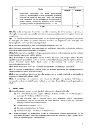 Pontuação
        Item                              Títulos
                                                                                Unitária         Máxima
                Experiência profissional nas áreas administrativa,
                financeira, econômica ou jurídica, comprovada através de
                Certidão de Tempo de Serviço ou Carteira de Trabalho,
          4
                que comprovem vínculo empregatício, na administração
                pública federal, estadual ou municipal ou na iniciativa
                privada, por ano ou fração de ano superior a 182 dias              1               5
                                             TOTAL                                                 15


4.3.8. Não serão computados documentos que não consignem, de forma expressa e precisa, as
informações necessárias à sua avaliação, assim como aqueles cujas cópias estiverem ilegíveis, mesmo que
parcialmente.
4.3.9.. São consideradas informações necessárias nos documentos: carga horária; período do curso; nome
da instituição com timbre ou carimbo impresso; assinatura do responsável pela instituição, com
identificação e/ou carimbo; e conteúdo programático.
4.3.10. Para efeito de pontuação, cada título será considerado uma única vez.
4.3.11. Os títulos, apresentados após sua entrega, não poderão ser substituídos ou devolvidos e não será
permitido acrescentar outros títulos aos já entregues.
4.3.12. Todo documento, expedido em língua estrangeira, somente será considerado quando traduzido
para a Língua Portuguesa, por tradutor público.
4.3.13. O resultado do total dos pontos obtidos na Prova de Títulos será divulgado através de edital
específico que será publicado no Mural da Câmara Municipal de Bataguassu/MS, na Imprensa Oficial da
Câmara Municipal (Jornal Folha Costa Leste) e disponibilizado no endereço eletrônico
www.cmbataguassu.ms.gov.br
4.3.14. A nota da Prova de Títulos será a soma dos pontos obtidos com a titulação apresentada.
4.3.15. A Comissão de Avaliação da Prova de Títulos não analisará documentos que não expressem com
clareza o objetivo do evento, associado ao cargo.
4.3.16. A apresentação de documento que não coadune com a verdade implicará na eliminação do
candidato, mediante publicação em edital.
4.3.17. A apresentação de documento com rasuras ou alterações em qualquer informação, se
comprovadas, será caracterizado fraude e implicará na eliminação do candidato, mediante publicação em
edital.


5.   DOS RECURSOS
5.1. O candidato poderá recorrer nos dois dias úteis subsequentes à data de publicação:
       a) Face à omissão de seu nome ou para retificação de dados ocorridos por erro de digitação, na
          publicação da relação de candidatos inscritos;
       b) Se não concordar com o Gabarito Oficial, para apresentar recurso, devidamente
          fundamentado, digitado ou em letras de forma, devendo constar o nome do candidato e
          endereço completo para correspondência;
       c) Contra o resultado da Prova Escrita;
       d) Contra o resultado da Prova de Títulos;
       e) Contra o resultado e a classificação final do concurso;
5.1.1. O recurso deverá ser apresentado através de requerimento assinado pelo candidato ou seu
       procurador legalmente constituído e deverá conter o nome do candidato, o cargo, o número de sua
       inscrição e o endereço para correspondência.


                                                                                                          6
 
