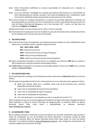 5.1.2. Serão liminarmente indeferidos os recursos apresentados em desacordo com o disposto no
       subitem anterior.
5.1.3. O recurso referente à divulgação do resultado pelo Gabarito Oficial deverá ser encaminhado em
       folha individualizada por questão, assinado e com cópia da bibliografia que o fundamente, sendo
       liminarmente indeferidos aqueles apresentados em desacordo com este subitem.
5.2. O recurso deverá ser entregue pessoalmente, ou através de procurador legalmente constituído, por
     procuração pública ou particular com firma reconhecida em cartório, especificamente para esse fim, na
     sede da Câmara Municipal de Bataguassu, sito à Rua Dourados, 207 – Centro, nos dias úteis, nos
     horários de 11h00min as 17h00min
5.3. Não serão aceitos recursos enviados por fac símile, e-mail ou via postal.
5.4. A Comissão dará respostas dos recursos recebidos no prazo de até 10 (dez) úteis, contados do primeiro
     dia útil subsequente ao final do prazo para interposição.


6. DAS NOTAS FINAIS
6.1. A nota da Prova Escrita corresponderá ao somatório dos pontos obtidos em cada modalidade de prova
     objetiva que o candidato realizou, segundo a seguinte fórmula:
                NPE = NPLP +NPM + NPCE
                NPE = Nota da Prova Escrita
                NPLP = Nota da Prova Escrita de Língua Portuguesa
                NPM = Nota da Prova de Matemática;
                NPCE = Nota Prova Escrita de Conhecimentos Específicos
6.2. Serão considerados aprovados na Prova Escrita, os candidatos que obtiverem NPE igual ou superior a
     50% (cinqüenta por cento) do somatório da pontuação máxima.
6.3. A Nota Final corresponderá ao somatório da pontuação obtida na Prova Escrita (NPE) com os pontos
     obtidos na Prova de Títulos.


7. DA CLASSIFICAÇÃO FINAL
7.1. A classificação dos candidatos será realizada pela ordem decrescente da Nota Final obtida no Concurso
Público.
7.2. Na hipótese de igualdade de Nota Final, o desempate dar-se-á com observância dos seguintes critérios:
        a) idade mais elevada, desde que o candidato tenha mais de 60 (sessenta) anos, conforme
           disposições do Estatuto do Idoso;
        b) maior nota na modalidade de Conhecimentos Específicos;
        c) maior nota na modalidade de Língua Portuguesa;
        d) maior nota na modalidade de matemática;
        e) tiver mais idade (para o caso daqueles que não se enquadrarem na letra “a”.)
7.3. O resultado do Concurso será homologado pelo Presidente da Câmara Municipal, divulgado através de
Edital publicado no Mural da Câmara Municipal de Bataguassu/MS, na Imprensa Oficial da Câmara
Municipal     (Jornal   Folha    Costa   Leste)   e    disponibilizado  no    endereço      eletrônico:
www.cmbataguassu.ms.gov.br


8. DA NOMEAÇÃO E POSSE
8.1. O candidato aprovado e classificado no Concurso Público será nomeado, obedecendo rigorosamente a
ordem de classificação, por ato do Presidente da Câmara Municipal e convocado, através de Edital
publicado na Imprensa Oficial da Câmara Municipal (Jornal Folha Costa Leste), no mural da Câmara
Municipal e no endereço eletrônico www.cmbataguassu.ms.gov.br para entrega dos comprovantes dos
requisitos exigidos para provimento do cargo.

                                                                                                         7
 