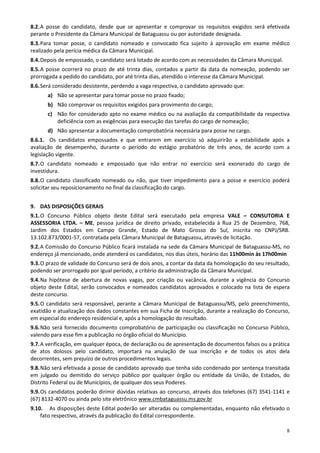 8.2. A posse do candidato, desde que se apresentar e comprovar os requisitos exigidos será efetivada
perante o Presidente da Câmara Municipal de Bataguassu ou por autoridade designada.
8.3. Para tomar posse, o candidato nomeado e convocado fica sujeito à aprovação em exame médico
realizado pela perícia médica da Câmara Municipal.
8.4. Depois de empossado, o candidato será lotado de acordo com as necessidades da Câmara Municipal.
8.5. A posse ocorrerá no prazo de até trinta dias, contados a partir da data da nomeação, podendo ser
prorrogada a pedido do candidato, por até trinta dias, atendido o interesse da Câmara Municipal.
8.6. Será considerado desistente, perdendo a vaga respectiva, o candidato aprovado que:
       a) Não se apresentar para tomar posse no prazo fixado;
       b) Não comprovar os requisitos exigidos para provimento do cargo;
       c) Não for considerado apto no exame médico ou na avaliação da compatibilidade da respectiva
          deficiência com as exigências para execução das tarefas do cargo de nomeação;
       d) Não apresentar a documentação comprobatória necessária para posse no cargo.
8.6.1. Os candidatos empossados e que entrarem em exercício só adquirirão a estabilidade após a
avaliação de desempenho, durante o período do estágio probatório de três anos, de acordo com a
legislação vigente.
8.7. O candidato nomeado e empossado que não entrar no exercício será exonerado do cargo de
investidura.
8.8. O candidato classificado nomeado ou não, que tiver impedimento para a posse e exercício poderá
solicitar seu reposicionamento no final da classificação do cargo.


9. DAS DISPOSIÇÕES GERAIS
9.1. O Concurso Público objeto deste Edital será executado pela empresa VALE – CONSUTORIA E
ASSESSORIA LTDA. – ME, pessoa jurídica de direito privado, estabelecida à Rua 25 de Dezembro, 768,
Jardim dos Estados em Campo Grande, Estado de Mato Grosso do Sul, inscrita no CNPJ/SRB.
13.102.873/0001-57, contratada pela Câmara Municipal de Bataguassu, através de licitação.
9.2. A Comissão do Concurso Público ficará instalada na sede da Câmara Municipal de Bataguassu-MS, no
endereço já mencionado, onde atenderá os candidatos, nos dias úteis, horário das 11h00min às 17h00min
9.3. O prazo de validade do Concurso será de dois anos, a contar da data da homologação do seu resultado,
podendo ser prorrogado por igual período, a critério da administração da Câmara Municipal.
9.4. Na hipótese de abertura de novas vagas, por criação ou vacância, durante a vigência do Concurso
objeto deste Edital, serão convocados e nomeados candidatos aprovados e colocado na lista de espera
deste concurso.
9.5. O candidato será responsável, perante a Câmara Municipal de Bataguassu/MS, pelo preenchimento,
exatidão e atualização dos dados constantes em sua Ficha de Inscrição, durante a realização do Concurso,
em especial do endereço residencial e, após a homologação do resultado.
9.6. Não será fornecido documento comprobatório de participação ou classificação no Concurso Público,
valendo para esse fim a publicação no órgão oficial do Município.
9.7. A verificação, em qualquer época, de declaração ou de apresentação de documentos falsos ou a prática
de atos dolosos pelo candidato, importará na anulação de sua inscrição e de todos os atos dela
decorrentes, sem prejuízo de outros procedimentos legais.
9.8. Não será efetivada a posse de candidato aprovado que tenha sido condenado por sentença transitada
em julgado ou demitido do serviço público por qualquer órgão ou entidade da União, de Estados, do
Distrito Federal ou de Municípios, de qualquer dos seus Poderes.
9.9. Os candidatos poderão dirimir dúvidas relativas ao concurso, através dos telefones (67) 3541-1141 e
(67) 8132-4070 ou ainda pelo site eletrônico www.cmbataguassu.ms.gov.br
9.10. As disposições deste Edital poderão ser alteradas ou complementadas, enquanto não efetivado o
    fato respectivo, através da publicação do Edital correspondente.

                                                                                                       8
 