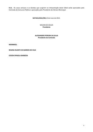 9.11. Os casos omissos e as dúvidas que surgirem na interpretação deste Edital serão apreciados pela
Comissão de Concurso Público e aprovados pelo Presidente da Câmara Municipal.



                               BATAGUASSU/MS,10 de maio de 2012.


                                         MAURO DE SOUZA
                                           Presidente



                                  ALESSANDRO PEREIRA DA SILVA
                                     Presidente da Comissão



MEMBROS:


REGINA DUARTE DE BARROS DO VALE


EDSON SPINOLA BARBOSA




                                                                                                  9
 
