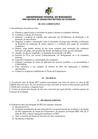 UNIVERSIDADE FEDERAL DO MARANHÃO
                 PRÓ-REITORIA DE ENSINO
                     REITORIA    ENSINO/PRÓ-REITORIA DE EXTENSÃO
                                            REITORIA

                                     III. DAS ATRIBUIÇÕES

3. São atribuições do professor tutor:

   a) Planejar e supervisionar as atividades do grupo e orientar os estudantes bolsistas;
   b) Coordenar a seleção dos bolsistas;
   c) Submeter a proposta de trabalho para aprovação das Pró Reitorias de G
                                                                 Pró-Reitorias     Graduação e de
      Extensão, ou equivalentes;
       xtensão,
   d) Organizar os dados e informações sobre as atividades do grupo para subsidiar a elaboração
      do Relatório da instituição de ensino superior e a avaliação pelo grupo de consultores
      avaliadores;
   e) Dedicar carga horária mínima de dez horas semanais para orientação dos estudantes
                                                 horas
      bolsistas e do grupo, sem prejuízo das demais atividades previstas em sua instituição;
   f) Atender, nos prazos estipulados, às demandas da instituição e do MEC;
   g) Solicitar ao CLA, por escrito, justificadamente, seu desligamento ou o de estudantes
      bolsistas;
   h) Controlar a frequência e a participação dos estudantes;
   i) Elaborar a prestação de contas da aplicação dos recursos recebidos, a ser encaminhada à
      CAPES/SESu;
   j) Fazer referência a sua condição de bolsista do PET nas publicações e trabalhos
      apresentados;
   k) Cumprir as exigências estabelecidas no Termo de Compromisso.


                                         IV – DA BOLSA

4. O professor tutor do Grupo PET receberá mensalmente uma bolsa de tutoria no valor d R$
                            rupo                                     olsa                     de
2.000,00 (dois mil reais). No caso de professor tutor com título de mestre a bolsa mensal será de R$
1.350,00 (mil e trezentos e cinquenta reais).
5. A bolsa de tutoria terá duração de três anos, renovável por igual período, conforme parecer da
Comissão de Avaliação.



                                    V – DO DESLIGAMENTO

6. O professor tutor será desligado do PET nas seguintes situações:
    a) Decisão do CLA;
    b) Avaliação insatisfatória do tutor feita pelo CLA ou pela Comissão de Avaliação e em função
       do não cumprimento do Termo de Compromisso, do disposto na Portaria MEC 976, de 27
       julho de 2010, e demais legislações pertinentes ao PET;
    c) Após o exercício da funçã de tutor por seis anos consecutivos;
                             função
    d) Desistência Voluntária.
 