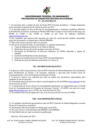 UNIVERSIDADE FEDERAL DO MARANHÃO
                  PRÓ-REITORIA DE ENSINO
                      REITORIA    ENSINO/PRÓ-REITORIA DE EXTENSÃO
                                             REITORIA
                                 VI – DA INSCRIÇÃO

  7. As inscrições para a seleção de tutor do Grupo PET Conexões de Saberes – Campus Imperatriz
  serão realizadas no período de 04 a 08 de fevereiro de 2013.
  7.1 A inscrição poderá ser feita na Divisão de Acompanhamento e Avaliação Acadêmica (DIAAC)
  da Pró-Reitoria de Ensino, localizada no Prédio CEB Velho, Campus Universitário do Bacanga, das
          Reitoria
  08:00h às 12:00h e das 14:00h às 18:00h ou por meio do endereço eletrônico
  clapet.ufma@gmail.com.
  7.2 Os candidatos que optarem pela inscrição por meio do e-mail deverão também encaminhar
                                                                  mail
  cópia dos documentos via malote para a DIAAC/PROEN.
  7.3 Não serão aceitas inscrições após esse períod
                                             período;
  7.4 No ato da inscrição deverão ser apresentados os seguintes documentos:
      a. Cópia do Diploma de Doutor ou do Título de Mestre;
      b. Declaração de que não recebe qualquer outro tipo de bolsa;
      c. Declaração da Pró-Reitoria de Recursos Humanos da UFMA indicando o r
                               Reitoria                                                regime de
          trabalho;
      d. Currículo da Plataforma Lattes atualizado;
      e. Proposta de trabalho dentro do Grupo PET Conexões/
                                                      Conexões/Imperatriz;
      f. Ficha de inscrição devidamente preenchida (ver Anexo I).


                                 VII – DO PROCESSO SELETIVO

  8. O processo seletivo para professor tutor do PET Conexões de Saberes/Imperatriz será coordenado
  pelas Pró-Reitorias de Ensino e de Extensão, analisado e aprovado pelo Comitê Local de
             Reitorias
  Acompanhamento – CLA do Programa de Educação Tutorial.
  9. O processo seletivo será realizado por meio de análise dos documentos apresentados pelo
                                                                       documentos
  candidato no ato de inscrição.
  10. O resultado parcial do processo seletivo será divulgado no site da UFMA (   (www.ufma.br) no dia
  18 de fevereiro de 2013.
  11. A interposição de recurso deverá ser encaminhada formalmente via requerimento para o Comitê
  Local de Acompanhamento do Programa de Educação Tutorial – CLA/PET, por meio do e             e-mail
  clapet.ufma@gmail.com, até as 23:59h, dia 19 de fevereiro de 2013.
                            ,
  12. O resultado final será divulgado até o dia 22 de fevereiro de 2013 no site da UFMA
                                                                                    UFMA.


                                VIII – DAS DISPOSIÇÕES FINAIS

  13. O candidato classificado para professor tutor do PET Conexões de Saberes/Imperatriz assinará
    .
  Termo de Compromisso específico.
  14. Informações adicionais podem ser obtidas pelo ramal 8736.
                                  em
  15. Os casos omissos serão decididos pela PROEN e pela PROEX.
    .
  16. Este Edital entra em vigor na data de sua publicação.
    .

     São Luís, 28 de janeiro de 2013
                                2013.

Profª. Drª. SONIA MARIA CORRÊA PEREIRA MUGSCHL
                                      EREIRA              Profª. Drª. MARIZE BARROS ROCHA ARANHA
                 Pró-Reitora de Ensino                                 Pró-Reitora de Extensão
 