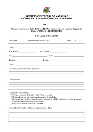 UNIVERSIDADE FEDERAL DO MARANHÃO
               PRÓ-REITORIA DE ENSINO/PRÓ REITORIA DE EXTENSÃO
                   REITORIA    ENSINO/PRÓ-REITORIA


                                        ANEXO I

   Processo Seletivo para Tutor do Grupo PET Conexões de Saberes – Campus Imperatriz
                           Edital Nº 001/2013 – PROEN/PROEX

                                FICHA DE INSCRIÇÃO
Inscrição nº: ________ (preenchimento pela PROEN)                     Data: ____/____/____


Nome: __________________________________________________________________________

Mat. SIAPE: __________________       Mat. UFMA: __________________

RG: _______________________________
    _____________________________________        CPF: ________________________________
                                                            __________________________

Telefone: ___________________________ E mail: _____________________________________
                                      E-mail:

Curso: __________________________________________________________________________

Disciplina (as) que leciona na graduação:
                                raduação:
________________________________________________________________________________
________________________________________________________________________________
________________________________________________________________________________

Considerações:
________________________________________________________________________________
________________________________________________________________________________
________________________________________________________________________________


Documentos apresentados:
( ) Cópia do Diploma de Doutor ou do Título de Mestre
( ) Declaração de que não recebe qualquer outro tipo de bolsa
( ) Declaração da Pró-Reitoria de Recursos Humanos da UFMA indicando o regime de trabalho
                       Reitoria
( ) Currículo da Plataforma Lattes atualizado
( ) Proposta de trabalho dentro do Grupo PET

Reservado ao Comitê Local de Acompanhamento – CLA
 