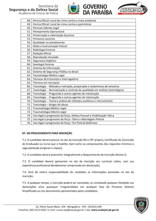 48.   Perícia Oficial: Local de crime contra o meio ambiente
       49.   Perícia Oficial: Local de crime contra o patrimônio
       50.   Periciais Odonto Legal
       51.   Planejamento Operacional
       52.   Preservação e valorização da prova
       53.   Primeiros socorros
       54.   Qualidade no atendimento
       55.   Rádio e Comunicação Policial
       56.   Radiologia Forense
       57.   Redação Oficial
       58.   Reprodução simulada
       59.   Segurança Orgânica
       60.   Sexologia Forense
       61.   Sistema de Informação
       62.   Sistema de Segurança Pública no Brasil
       63.   Taunatologia Médico Legal
       64.   Técnicas de Entrevista e Interrogatório
       65.   Técnicas em necropsia
       66.   Toxicologia - Métodos e extração, preparação e isolamentos de amostras
       67.   Toxicologia - Normatização e controle de qualidade em análises toxicológicas
       68.   Toxicologia - Praguicida e outros agentes de intoxicação
       69.   Toxicologia - Praguicida e outros agentes de intoxicação
       70.   Toxicologia - Teoria e prática de métodos analíticos e instrumentais
       71.   Toxicologia – drogas de abuso
       72.   Traumatologia Médico Legal
       73.   Traumatologia Odonto Legal
       74.   Uso legal e progressivo da força: Defesa Pessoal e Imobilização Tática
       75.   Uso legal e progressivo da força: Tática e Abordagem Policial
       76.   Uso legal e progressivo da força: Tiro Policial Defensivo


   07. DO PROCEDIMENTO PARA INSCRIÇÃO

   7.1. O candidato deverá possuir no ato da inscrição RG e CPF próprio, Certificado de Conclusão
   de Graduação ou Curso que o habilite, bem como os comprovantes dos requisitos mínimos à
   vaga pleiteada (originais e cópias);

   7.2. O candidato deverá preencher integralmente o Requerimento de Inscrição (Anexo I);

   7.3. O candidato deverá apresentar no ato da inscrição seu currículo Lattes, com sua
   experiência profissional devidamente comprovada em declaração;

   7.4. Será de inteira responsabilidade do candidato as informações prestadas no ato da
   inscrição;

   7.5. A qualquer tempo, a inscrição poderá ser cancelada, se constatada qualquer falsidade nas
   declarações e/ou quaisquer irregularidades em qualquer fase do Processo Seletivo
   Simplificado ou nos documentos apresentados pelos candidatos.




                Av. Hilton Souto Maior, S/N - Mangabeira - CEP.: 58.0555-018
Fone/Fax: (83) 3213-9165 / e-mail: cursos.aep@ssp.pb.gov.br / site: www.acadepol.pb.gov.br
 