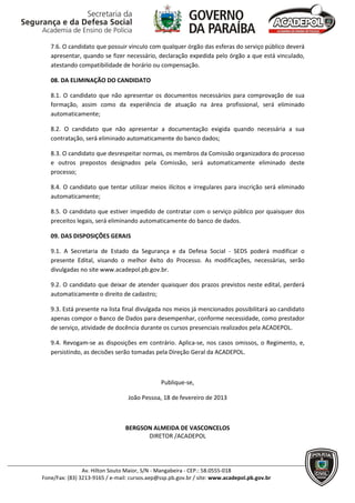 7.6. O candidato que possuir vínculo com qualquer órgão das esferas do serviço público deverá
   apresentar, quando se fizer necessário, declaração expedida pelo órgão a que está vinculado,
   atestando compatibilidade de horário ou compensação.

   08. DA ELIMINAÇÃO DO CANDIDATO

   8.1. O candidato que não apresentar os documentos necessários para comprovação de sua
   formação, assim como da experiência de atuação na área profissional, será eliminado
   automaticamente;

   8.2. O candidato que não apresentar a documentação exigida quando necessária a sua
   contratação, será eliminado automaticamente do banco dados;

   8.3. O candidato que desrespeitar normas, os membros da Comissão organizadora do processo
   e outros prepostos designados pela Comissão, será automaticamente eliminado deste
   processo;

   8.4. O candidato que tentar utilizar meios ilícitos e irregulares para inscrição será eliminado
   automaticamente;

   8.5. O candidato que estiver impedido de contratar com o serviço público por quaisquer dos
   preceitos legais, será eliminando automaticamente do banco de dados.

   09. DAS DISPOSIÇÕES GERAIS

   9.1. A Secretaria de Estado da Segurança e da Defesa Social - SEDS poderá modificar o
   presente Edital, visando o melhor êxito do Processo. As modificações, necessárias, serão
   divulgadas no site www.acadepol.pb.gov.br.

   9.2. O candidato que deixar de atender quaisquer dos prazos previstos neste edital, perderá
   automaticamente o direito de cadastro;

   9.3. Está presente na lista final divulgada nos meios já mencionados possibilitará ao candidato
   apenas compor o Banco de Dados para desempenhar, conforme necessidade, como prestador
   de serviço, atividade de docência durante os cursos presenciais realizados pela ACADEPOL.

   9.4. Revogam-se as disposições em contrário. Aplica-se, nos casos omissos, o Regimento, e,
   persistindo, as decisões serão tomadas pela Direção Geral da ACADEPOL.



                                              Publique-se,

                                 João Pessoa, 18 de fevereiro de 2013



                                BERGSON ALMEIDA DE VASCONCELOS
                                      DIRETOR /ACADEPOL




                Av. Hilton Souto Maior, S/N - Mangabeira - CEP.: 58.0555-018
Fone/Fax: (83) 3213-9165 / e-mail: cursos.aep@ssp.pb.gov.br / site: www.acadepol.pb.gov.br
 