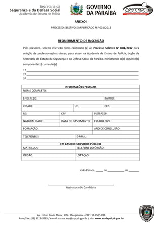 ANEXO I
                           PROCESSO SELETIVO SIMPLIFICADO N.º 001/2012



                                 REQUERIMENTO DE INSCRIÇÃO

   Pelo presente, solicito inscrição como candidato (a) ao Processo Seletivo N° 001/2012 para
   seleção de professores/instrutores, para atuar na Academia de Ensino de Polícia, órgão da
   Secretaria de Estado da Segurança e da Defesa Social da Paraíba, ministrando o(s) seguinte(s)
   componente(s) curricular(s)
   1º ___________________________________________________________________________
   2º ___________________________________________________________________________
   3º ___________________________________________________________________________

                                       INFORMAÇÕES PESSOAIS
   NOME COMPLETO:

   ENDEREÇO:                                                             BAIRRO:

   CIDADE:                                     UF:                       CEP:

   RG                               CPF                         PIS/PASEP:

   NATURALIDADE:                    DATA DE NASCIMENTO:         ESTADO CIVIL:

   FORMAÇÃO:                                                    ANO DE CONCLUSÃO:

   TELEFONE(S)                                   E-MAIL:

                                   EM CASO DE SERVIDOR PÚBLICO
   MATRÍCULA:                                 TELEFONE DO ÓRGÃO:

   ÓRGÃO:                                        LOTAÇÃO:



                                                     João Pessoa, _____ de ___________ de _______



                         ____________________________________________
                                     Assinatura do Candidato




                Av. Hilton Souto Maior, S/N - Mangabeira - CEP.: 58.0555-018
Fone/Fax: (83) 3213-9165 / e-mail: cursos.aep@ssp.pb.gov.br / site: www.acadepol.pb.gov.br
 