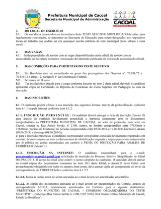 Prefeitura Municipal de Cacoal
Secretaria Municipal de Administração
3. DO LOCAL DE EXERCÍCIO
3.1. Os servidores convocados em decorrência deste TESTE SELETIVO SIMPLIFICADO deverão, após
regularmente contratados, se apresentar na Secretaria de Educação, para serem designados aos respectivos
locais de trabalho que poderá ser em quaisquer escolas públicas da rede municipal (zona urbana e zona
rural).
4. DAS VAGAS
4.1. Serão preenchidas de acordo com as vagas disponibilizadas neste edital, de acordo com as
necessidades da Secretaria mediante convocação devidamente publicada em veículo de comunicação oficial.
5. DAS CONDIÇÕES PARA PARTICIPAR DO TESTE SELETIVO
5.1. Ser Brasileiro nato ou naturalizado ou gozar das prerrogativas dos Decretos n°. 70.391/72 e
70.436/72 e artigo 12, parágrafo 1º da Constituição Federal;
5.2. Ser maior de 18 anos;
5.3. Ter escolaridade exigida para o cargo conforme descrito no item 2 deste edital, devendo o candidato
apresentar cópia do Certificado ou Diploma de Conclusão do Curso Superior em Pedagogia na data da
inscrição.
6. DAS INSCRIÇÕES
6.1. O candidato poderá efetuar a sua inscrição das seguintes formas: através da protocolização conforme
item 6.1.1 ou pela internet conforme item 6.1.2.
6.1.1. IN SC R IÇ ÃO P R ES EN C IA L: O candidato deverá entregar a ficha de inscrição (Anexo II)
para análise de currículo devidamente preenchida e impressa juntamente com os documentos
comprobatórios na PREFEITURA MUNICIPAL DE CACOAL, no setor de protocolo, com sede em
Cacoal, situada na Rua Anísio Serrão, nº 2100, centro, no horário compreendido entre 07h30min e
13h30min (horário de Rondônia) no período compreendido entre 03.06.2014 a 10.06.2014 (inclusive sábado
(08.06.2014) e domingo (08.06.2014)),
a) para a inscrição presencial, o candidato ou procurador com poderes especiais devidamente registrados em
cartório, deverá comparecer com os documentos de identificação originais e cópias para serem autenticadas
por fé pública ou cópias autenticadas em cartório e FICHA DE INSCRIÇÃO PARA ANÁLISE DE
CURRÍCULO (Anexo II);
6.1.2. INSCRIÇÃO NA INTERNET: O candidato encaminhará para o e-mail:
processoseletivocacoal@gmail.com solicitação de inscrição do Processo Seletivo Simplificado no Edital
001/PMC/2014. O corpo do email deve conter: o nome completo do candidato. O candidato deverá anexar
ao e-mail cópias dos documentos constantes no item 10.1 deste Edital, o Anexo II deste Edital com
preenchimento obrigatório em todos os campos, bem como, deve anexar cópia do comprovante de envio da
correspondência do CORREIO/Sedex conforme item 6.1.2.2.
6.1.2.1. Todas as cópias antes de serem anexadas ao e-mail devem ser autenticadas em cartório.
6.1.2.2. As cópias dos documentos anexadas ao e-mail devem ser encaminhados via Correio, através de
correspondência SEDEX, devidamente autenticadas em Cartório, para o seguinte destinatário:
“PREFEITURA DO MUNICÍPIO DE CACOAL – COMISSÃO ORGANIZADORA DO TESTE
SELETIVO” – Endereço: Rua Anísio Serrão n. 2100, CEP 76963-804, Bairro Centro, Município de Cacoal,
Estado de Rondônia”.
 