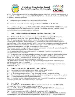 Prefeitura Municipal de Cacoal
Secretaria Municipal de Administração
6.1.2.3 O prazo para a realização das inscrições pela internet, ou seja, o envio do email solicitando a
inscrição do candidato compreende entre 03.06.2014 (07h30min – horário de Rondônia) até 10.06.2014
(13h30min – horário de Rondônia).
6.2. Em hipótese alguma será devolvida a documentação de candidatos.
6.3. Não haverá cobrança de taxa de inscrição para o TESTE SELETIVO SIMPLIFICADO.
6.4. As informações prestadas na FICHA DE INSCRIÇÃO PARA ANÁLISE DE CURRÍCULO serão de
inteira responsabilidade do candidato e sujeitas à aferição e confirmação pela mesa receptora, a quem
competirá validar e confirmar a inscrição dos candidatos.
7. DOS CANDIDATOS PORTADORES DE NECESSIDADES ESPECIAIS
7.1. Será reservada 5% (cinco por cento) das vagas colocadas à disposição para o Teste Seletivo,
existentes para os cargos deste Edital, às pessoas portadoras de necessidades especiais.
7.2. O candidato portador de necessidades especiais deverá apresentar, no ato da inscrição, cópia
autenticada do laudo médico atestando a espécie e o grau ou nível da deficiência e conforme dispõe o
Decreto Federal n. 3.298, de 20 de dezembro de 1999, com expressa referência ao código correspondente da
Classificação Internacional de Doença – CID. A espécie e grau do nível da deficiência NÃO deverão
impossibilitar o candidato de exercer as atribuições do cargo ou emprego.
7.3. As vagas que não forem providas por inexistência de candidatos portadores de necessidades especiais,
serão automaticamente destinadas aos demais candidatos.
7.4. O candidato portador de necessidades especiais participará do Teste Seletivo em igualdade de
condições com os demais candidatos.
7.5. Tendo o currículo aprovado, o candidato portador de necessidades especiais será submetido à exame
por médico da segurança do trabalho do quadro de pessoal do SESMT da Prefeitura do Município de
Cacoal, para verificar a compatibilidade da deficiência com as atribuições e habilidades exigidas para o
desempenho das funções do cargo, emitindo parecer conclusivo.
7.6. A listagem dos candidatos portadores de necessidades especiais será divulgada juntamente com a
HOMOLOGAÇÃO DAS INSCRIÇÕES.
7.7. O candidato que não constar na listagem a que se refere o item 7.6 poderá interpor recurso no prazo
constante no item 8.1.
8. HOMOLOGAÇÃO DAS INSCRIÇÕES – Data 13.06.2014.
8.1. Recurso da Homologação das Inscrições – Data: 16.06.2014 e 17.06.2014.
8.2. Julgamento dos Recursos das Inscrições – Data: 20.06.2014.
8.3. É obrigação do candidato conferir a ficha de inscrição com todos os dados fornecidos.
8.4. Caso a inscrição se efetue por procuração, deverá a firma do outorgante ser reconhecida em cartório.
8.5. Não haverá inscrições condicionais e extemporâneas.
8.6. O candidato somente será considerado inscrito neste Processo Seletivo após ter cumprido todas as
instruções descritas neste Edital e ter sua inscrição homologada.
9. DA PROVA
9.1. O TESTE SELETIVO SIMPLIFICADO terá como fase de avaliação uma etapa: PROVA DE
ANÁLISE DE CURRÍCULO E AVALIAÇÃO DE TÍTULOS.
9.2. A PROVA DE ANÁLISE DE CURRÍCULO E AVALIAÇÃO DE TÍTULOS será de natureza
eliminatória e classificatória.
9.3. A nota máxima a ser atribuída a avaliação do currículo será de 100 (cem) pontos.
9.4. O período de entrega da FICHA DE INSCRIÇÃO E ANÁLISE DE CURRÍCULO do candidato,
acompanhado dos respectivos títulos e demais documentos, será de 03/06/2014 a 10/06/2014 (inclusive
 