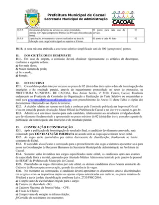 Prefeitura Municipal de Cacoal
Secretaria Municipal de Administração
10.9.5 Declaração de tempo de serviço no cargo pretendido,
emitida por Órgão competente Público ou Privado (Reconhecida
firma)
01 ponto para cada ano de
serviço.
03
10.9.6 Capacitação, treinamento e cursos realizados na área de
Educação com carga horária igual ou superior a 8 horas.
01 ponto a cada 40 hora 02
10.10. A nota máxima atribuída a este teste seletivo simplificado será de 100 (cem pontos) pontos.
11. DOS CRITÉRIOS DE DESEMPATE
11.1. Em caso de empate, a comissão deverá obedecer rigorosamente os critérios de desempate,
conforme a seguinte ordem:
a) Ser mais idoso;
b) Maior número de prole;
c) Ser casado;
d) Sorteio.
12. DO RECURSO
12.1. O candidato poderá interpor recurso no prazo de 02 (dois) dias úteis após a data da homologação das
inscrições e do resultado parcial, através de requerimento protocolado no setor de protocolo, na
PREFEITURA MUNICIPAL DE CACOAL, Rua Anísio Serrão, nº 2100, Centro, Cacoal, Rondônia
endereçado ao Presidente da Comissão de Organização e Realização do Teste Seletivo ou encaminhar e-
mail para processoseletivocacoal@gmail.com com preenchimento do Anexo III deste Edital e cópias dos
documentos relacionados ao objeto de recurso.
12.2. A decisão relativa ao recurso será dada a conhecer pela Comissão publicada na Imprensa Oficial
e/ou em jornal de grande circulação, Mural Oficial da Prefeitura de Cacoal e no site www.cacoal.ro.gov.br.
12.3. Admitir-se-á um único recurso para cada candidato, relativamente aos resultados divulgados desde
que devidamente fundamentado e apresentado no prazo máximo de 02 (dois) dias úteis, contados a partir da
publicação da homologação das inscrições e do resultado parcial.
13. CONVOCAÇÃO E CONTRATAÇÃO
13.1. Após a publicação da homologação do resultado final, o candidato devidamente aprovado, será
convocado para CONTRATAÇÃO IMEDIATA de acordo com as vagas que constam neste edital.
13.2. As vagas serão preenchidas por ordem decrescente de classificação, obedecendo ao limite
constante do Edital.
13.3. O candidato classificado e convocado para o preenchimento das vagas existentes apresentar-se-á para
posse na Coordenação de Recursos Humanos da Secretaria Municipal de Administração na Prefeitura de
Cacoal.
13.4. Somente serão investidos nos cargos especificados neste edital, os candidatos aptos nos exames
de capacidade física e mental, aprovados por Atestado Médico Admissional emitido pelo quadro de pessoal
do SESMT da Prefeitura do Município de Cacoal.
13.5. Preenchidas as vagas oferecidas por este edital, os demais candidatos classificados constarão do
Cadastro de Reserva para convocação, quando da existência de vagas.
13.6. No momento da convocação, o candidato deverá apresentar os documentos abaixo discriminados
em originais com as respectivas cópias ou apenas cópias autenticadas em cartório, no prazo máximo de
30 (dias) a partir da data de publicação conforme Lei n. 2735/PMC/2010.
a) Comprovante de escolaridade exigido para o cargo;
b) Carteira de Identidade - RG;
c) Cadastro Nacional de Pessoa Física – CPF;
d) Título de Eleitor;
e) Comprovante de votação na última eleição;
f) Certidão de nascimento ou casamento;
 