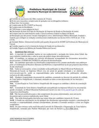 Prefeitura Municipal de Cacoal
Secretaria Municipal de Administração
g) Certidão de nascimento dos filhos menores de 14 anos;
h) Se do sexo masculino, comprovante de quitação com as obrigações militares;
i) Duas fotos 3x4 recentes;
j) Comprovante de PIS, PASEP (se houver);
k) Comprovante de Residência;
l) CTPS frente e verso (página da foto);
m) Declaração de bens ou Cópia de Declaração do Imposto de Renda ou Declaração de isento;
n) Comprovante de conta bancária sendo, Caixa Econômica Federal ou Banco do Brasil;
o) Declaração que não possui vínculo empregatício com a Administração Pública Municipal, Estadual e
Federal, que configure as vedações constitucionais estabelecidas nos Incisos XVI e XVII do art. 37 da
CF/88;
p) Atestado Médico Admissional emitido pelo quadro de pessoal do SESMT da Prefeitura do Município de
Cacoal;
q) Certidão negativa cível e criminal da Justiça do Estado de seu domicilio;
r) Certidão Negativa de Débitos da Fazenda Pública de Cacoal;
14. DISPOSIÇÕES FINAIS
14.1. A inscrição do candidato implica no seu conhecimento e aceitação dos termos deste Edital, das
suas condições estabelecidas e sobre as quais não poderá alegar desconhecimento.
14.2. O candidato, ao entregar seu currículo devidamente acompanhado dos documentos necessários,
deverá assinar a TERMO DE ENTREGA sob pena de desclassificação.
14.3. Os candidatos aprovados ou classificados comprometer-se-ão a manter atualizados seus endereços
junto a Coordenação de Recursos Humanos da Prefeitura e responsabilizar-se-ão por prejuízos decorrentes
da não atualização.
14.4. Todas as convocações, avisos e resultados serão publicados no Mural Oficial da Prefeitura do
Município de Cacoal, na Imprensa Oficial e/ou em jornal de grande circulação e no eletrônico
www.cacoal.ro.gov.br, sendo as responsabilidades pela inobservância das publicações afixadas,
exclusivas de cada candidato.
14.5. Qualquer irregularidade documental do candidato, constatada no decorrer do período de validade
do Teste Seletivo Simplificado, o eliminará, anulando-se todos os atos decorrentes de sua inscrição e
participação.
14.6. A classificação no Teste Seletivo Simplificado não assegura ao candidato o direito de contratação
imediata.
14.7. O resultado do Teste Seletivo Simplificado será publicado na Imprensa Oficial e/ou em jornal de
grande circulação, no Mural Oficial da Prefeitura de Cacoal e no sitio www.cacoal.ro.gov.br, com as
respectivas classificações.
14.8. Não haverá justificativa para o não cumprimento dos prazos determinados, nem será aceito
documento após os prazos estabelecidos neste Edital.
14.9. Não serão homologadas inscrições que sejam feitas por candidatos menores de 18 anos.
14.10. A fraude nas informações ou em qualquer dos documentos apresentados ensejará o cancelamento da
inscrição e a responsabilidade criminal correspondente, devendo a Comissão notificar o crime aos Órgãos
competentes.
14.11. Os casos omissos serão resolvidos pela Comissão de Elaboração e Organização do Teste Seletivo
Simplificado, nomeada pelo Prefeito Municipal, por meio da Portaria n. 4 6 5 /PMC/2014.
JOÃO HENRIQUE PAULO GOMES
Secretário Municipal de Administração
 