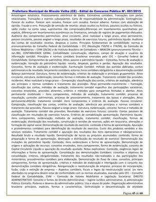 Prefeitura Municipal de Missão Velha (CE) - Edital do Concurso Público Nº. 001/2015
Página 45 de 60
Amostragem estatística. Processamento eletrônico de dados. Estimativas contábeis. Transações com partes
relacionadas. Transações e eventos subseqüentes. Carta de responsabilidade da administração. Contingências.
Parecer do auditor. Parecer sem ressalva. Parecer com ressalva. Parecer adverso. Parecer com abstenção de
opinião. Fraude e erro. Presunção de omissão de receitas: ativos ocultos ou fictícios, passivos ocultos ou fictícios,
saldo credor na conta caixa, suprimentos não comprovados,diferenças em levantamentos quantitativos por
espécie, diferença em levantamentos econômicos ou financeiros, omissão de registro de pagamentos efetuados.
Auditoria dos componentes patrimoniais: ativo circulante, ativo realizável a longo prazo, ativo permanente,
passivo circulante, passivo exigível a longo prazo, resultados de exercícios futuros, patrimônios líquido. Auditoria
das contas de resultados: receitas, despesas e custos. Princípios fundamentais de contabilidade: normas e
pronunciamentos do Conselho Federal de Contabilidade – CFC (Resolução 750/93 e 774/94), da Comissão de
Valores Mobiliários – CVM (29/26) e do Instituto Brasileiro de Contadores – IBRACON (pronunciamento Técnico –
Jan./86). CONTABILIDADE GERAL: Contabilidade: conceituação, objetivos, campo de atuação e usuários da
informação contábil. Princípios e normas contábeis brasileiras emanadas pelo CFC – Conselho Federal de
Contabilidade. Componentes do patrimônio: Ativo, passivo e patrimônio líquido – Conceitos, forma de avaliação e
evidenciação. Variação do patrimônio liquido: receita, despesas, ganhos e perdas. Apuração dos resultados.
Conceitos, forma de avaliação e evidenciação. Escrituração Contábil: método das partidas dobradas; contas
patrimoniais e de resultado; lançamento contábeis; estorno; livros contábeis obrigatórios e documentação contábil.
Balanço patrimonial. Estrutura, forma de evidenciação, critérios de elaboração e principais grupamentos. Ativo
circulante, estrutura, evidenciação, conceitos formas e métodos de avaliação. Tratamento contábil das provisões
incidentes. Ativo realizável a longo prazo – Composição, classificação das contas, critérios de avaliação, aderência
aos princípios e normas contábeis e tratamento das provisões. Ativo permanete-investimento – Formação,
classificação das contas, métodos de avaliação, tratamento contábil específico das participações societárias,
conceitos envolvidos, provisões atinentes, critérios e métodos para companhias fechadas e abertas. Ativo
permanente imobilizado – itens componentes, métodos de avaliação, tratamento contábil, processo de
reavaliação, controles patrimoniais, processo de provisionamento, tratamento das baixas e alienações. Ativo
permanente-diferido: tratamento contábil. Itens componentes e critérios de avaliação. Passivo circulante:
Composição, classificação das contas, critérios de avaliação, aderência aos princípios e normas contábeis e
tratamento das provisões. Passivo exigível a longo prazo: Estrutura, evidenciação, conceito, formas e métodos de
avaliação. Tratamento contábil das provisões; Resultados de exercícios futuros; conceito. Contas passíveis de
classificação em resultados de exercícios futuros. Critérios de contabilização apresentação. Patrimônio liquido:
itens componentes, evidenciação, métodos de avaliação, tratamento contábil, classificação, formas de
evidenciação, distribuição dos resultados, constituição e revisões de reservas, ações em tesouraria, alterações e
formação do capital social. Demonstração de resultado do exercício: conteúdo e forma de apresentação. Apuração
e procedimentos contábeis para identificação do resultado do exercício. Custo dos produtos vendidos e dos
serviços restados. Tratamento contábil e apuração dos resultados dos itens operacionais e nãooperacionais.
Resultado bruto e resultado liquido. Demonstração de lucros ou prejuízos acumulados: conteúdo, forma de
preparação e forma de apresentação, destinação e distribuição do resultado de exercício. Demonstração das
mutações do patrimônio líquido: Conteúdo, itens evidenciáveis e forma de apresentação. Demonstração de
origens e aplicações de recursos: conceitos envolvidos, itens componentes, forma de evidenciação, conceito de
Capital Circulante Líquido e apuração do resultado ajustado. Notas explicativas: Conteúdo, exigências legais de
informações e forma de apresentação. Consolidação das demonstrações Contábeis: conceitos e objetivos da
consolidação, critérios, obrigatoriedade, tratamento dos resultados não-realizados e das participações dos
minoritários, procedimentos contábeis para elaboração. Demonstração do fluxo de caixa: conceitos, principais
componentes, formas de apresentação, critérios e métodos de elaboração e interligação com o conjunto das
demonstrações contábeis obrigatórias. Reorganização e reestruturação de empresa: processo de incorporação,
fusão, cisão e extinção de empresa – Aspectos contábeis, fiscais e legais da reestruturação social. (os itens
abordados no programa devem estar de conformidade com as normas atualizadas, exaradas pelo CFC – Conselho
Federal de Contabilidade, CVM – Comissão de Valores Mobiliários e Legislação Societária). DIREITO
ADMINISTRATIVO: Conceito e fontes do Direito Administrativo – regime Jurídico administrativo. A administração
Pública: Conceito. Poderes e deveres do administrador público. Uso e abuso do poder. Organização administrativa
brasileira: princípios, espécies, formas e características. Centralização e descentralização da atividade
 