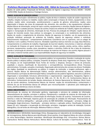Prefeitura Municipal de Missão Velha (CE) - Edital do Concurso Público Nº. 001/2015
Página 48 de 60
Noções de saúde pública. Preparação de fórmulas. Noções de higiene e segurança. Portaria 344/98 – SVS/MS
(12/05/1998). Noções de Anatomia e Fisiologia Humana.
CARGO: AUXILIAR DE SERVIÇOS GERAIS
Técnicas de comunicação e atendimento ao público; noções de ética e cidadania; noções de saúde e segurança do
trabalho; relações humanas no trabalho; noções sobre conservação e limpeza de móveis, equipamentos e áreas
prediais; noções sobre conservação, acondicionamento e guarda de gêneros alimentícios; noções sobre
higienização e limpeza das áreas de preparação dos alimentos, dos utensílios e dos equipamentos utilizados.
Noções básicas de alimentação, serviço de copa e cozinha, equipamentos e utensílios; Noções básicas de higiene e
limpeza: higiene e cuidados pessoais; limpeza da cozinha; limpeza do ambiente de Trabalho, higiene dos alimentos,
higiene e manipulação de alimentos, Destinação do lixo; Processo de produção de refeições: noções básicas de
preparo de merenda escolar; boas práticas na estocagem, na conservação e no recebimento dos alimentos;
Noções de cocção e congelamento de alimentos; Noções de segurança no trabalho: uso de equipamentos de
proteção individual; prevenção de acidentes de trabalho, aspecto de segurança coletiva e individual;
Relacionamento interpessoal - comportamento profissional; Convivência com os superiores, com os colegas de
trabalhos e com o público; Primeiros Socorros. Atividades específicas teóricas inerentes ao cargo; Boas Maneiras;
Comportamento no ambiente de trabalho; Organização do local de trabalho; Instrumentos e materiais utilizados
na realização de limpezas em geral; Serviços de limpeza de: móveis, paredes, janelas, portas, vidros, espelhos,
persianas, equipamentos, escadas, pisos, passadeiras, tapetes e utensílios; Coleta de lixo e tipos de recipientes;
Guarda e conservação de alimentos; Controle de estoque de materiais de limpeza e de cozinha; Higiene pessoal e
com todo o material mantido sobre a sua responsabilidade; Noções de segurança no trabalho.
CARGO: AUXILIAR DE TESOURARIA
Plano Plurianual; Proposta orçamentária e orçamento público; Lei orçamentária; Previsão e realização da receita;
Receita pública e despesa pública; Licitações; Empenho da despesa; Divida ativa; Pagamentos em cheques; Tipos
de cheques; Lei de responsabilidade fiscal; Fontes de receitas e despesas; Serviços e rotinas de protocolo,
expedição e arquivo; classificação de documentos e correspondências; Correspondência oficial; Processos
administrativos: Formação, autuação e tramitação; Organização administrativa dos serviços da câmara: finalidades
dos órgãos; Qualidade no atendimento ao público; A imagem da instituição, a imagem profissional, sigilo e
postura; Noções Básicas de Administração Pública: serviços administrativos, atos administrativos, poderes
administrativos e princípios da Administração Pública; Competências dos poderes legislativo, executivo e judiciário;
Organização e racionalidade; Estruturas administrativas e organizacionais: organograma, fluxograma; Higiene e
segurança do trabalho; Constituição Federal de 1988, arts. 37, 38, 39, 40 e 41. Conhecimentos Básicos de
Informática: Conhecimento de teclado; Noções elementares do Sistema Operacional do Windows; Word; Excel;
Uso de correio eletrônico, Conhecimentos Básicos de Internet. noções de microinformática; conhecimento e
domínio do uso de ferramentas básicas de software para microcomputador e aplicativos para elaboração de
textos, planilhas eletrônicas e banco de dados.
CARGO: BIBLIOTECÁRIO
Administração de sistemas de informação: gerência, organização e estrutura de unidades de informação;
Desenvolvimento de coleções: princípios e políticas; Planejamento e avaliação de sistemas de informação e de
serviços bibliotecários; Referência e disseminação da informação; Estudos de usuários; Treinamento de usuários.
Sistemas e redes de informação. Aspectos gerais de automação de unidades de informação. Processamento da
informação: referência bibliográfica – aplicação prática da NBR 6023/2002; Catalogação – princípios, Código de
Catalogação Anglo-Americano; Classificação - princípios teóricos e aplicação prática; Classificação Decimal de
Dewey (21 ed.); Indexação e recuperação da informação- princípios, Linguagens verbais de indexação; Controle
bibliográfico; Uso de fontes de informação. Biblioteca Pública e a leitura.
CARGO: BIOMÉDICO
MICROBIOLOGIA E MICOLOGIA: Bacteriologia Clínica. Biossegurança em laboratório de microbiologia, Estocagem
de microrganismos, Rotinas Básicas para identificação: (Gram positivo, Gram Negativo) Meios de cultura utilizados
na rotina Bacteriológica. Bactérias anaeróbias: Identificação Microbiologia Oral. Urinocultura: Rotinas Básicas.
Coprocultura: Rotinas Básicas Hemocultura: Rotinas Básicas. Cultura de Secreções e Espermocultura. Teste de
 