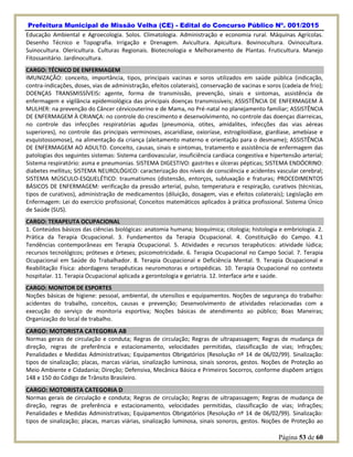Prefeitura Municipal de Missão Velha (CE) - Edital do Concurso Público Nº. 001/2015
Página 53 de 60
Educação Ambiental e Agroecologia. Solos. Climatologia. Administração e economia rural. Máquinas Agrícolas.
Desenho Técnico e Topografia. Irrigação e Drenagem. Avicultura. Apicultura. Bovinocultura. Ovinocultura.
Suinocultura. Olericultura. Culturas Regionais. Biotecnologia e Melhoramento de Plantas. Fruticultura. Manejo
Fitossanitário. Jardinocultura.
CARGO: TÉCNICO DE ENFERMAGEM
IMUNIZAÇÃO: conceito, importância, tipos, principais vacinas e soros utilizados em saúde pública (indicação,
contra-indicações, doses, vias de administração, efeitos colaterais), conservação de vacinas e soros (cadeia de frio);
DOENÇAS TRANSMISSÍVEIS: agente, forma de transmissão, prevenção, sinais e sintomas, assistência de
enfermagem e vigilância epidemiológica das principais doenças transmissíveis; ASSISTÊNCIA DE ENFERMAGEM À
MULHER: na prevenção do Câncer cérvicouterino e de Mama, no Pré-natal no planejamento familiar; ASSISTÊNCIA
DE ENFERMAGEM À CRIANÇA: no controle do crescimento e desenvolvimento, no controle das doenças diarreicas,
no controle das infecções respiratórias agudas (pneumonia, otites, amidalites, infecções das vias aéreas
superiores), no controle das principais verminoses, ascaridíase, oxioríase, estrogiloidíase, giardíase, amebíase e
esquistossomose), na alimentação da criança (aleitamento materno e orientação para o desmame); ASSISTÊNCIA
DE ENFERMAGEM AO ADULTO. Conceito, causas, sinais e sintomas, tratamento e assistência de enfermagem das
patologias dos seguintes sistemas: Sistema cardiovascular, insuficiência cardíaca congestiva e hipertensão arterial;
Sistema respiratório: asma e pneumonias. SISTEMA DIGESTIVO: gastrites e úlceras pépticas; SISTEMA ENDÓCRINO:
diabetes mellitus; SISTEMA NEUROLÓGICO: caracterização dos níveis de consciência e acidentes vascular cerebral;
SISTEMA MÚSCULO-ESQUELÉTICO: traumatismos (distensão, entorços, subluxação e fraturas; PROCEDIMENTOS
BÁSICOS DE ENFERMAGEM: verificação da pressão arterial, pulso, temperatura e respiração, curativos (técnicas,
tipos de curativos), administração de medicamentos (diluição, dosagem, vias e efeitos colaterais); Legislação em
Enfermagem: Lei do exercício profissional; Conceitos matemáticos aplicados à prática profissional. Sistema Único
de Saúde (SUS).
CARGO: TERAPEUTA OCUPACIONAL
1. Conteúdos básicos das ciências biológicas: anatomia humana; bioquímica; citologia; histologia e embriologia. 2.
Prática da Terapia Ocupacional. 3. Fundamentos da Terapia Ocupacional. 4. Constituição do Campo. 4.1
Tendências contemporâneas em Terapia Ocupacional. 5. Atividades e recursos terapêuticos: atividade lúdica;
recursos tecnológicos; próteses e órteses; psicomotricidade. 6. Terapia Ocupacional no Campo Social. 7. Terapia
Ocupacional em Saúde do Trabalhador. 8. Terapia Ocupacional e Deficiência Mental. 9. Terapia Ocupacional e
Reabilitação Física: abordagens terapêuticas neuromotoras e ortopédicas. 10. Terapia Ocupacional no contexto
hospitalar. 11. Terapia Ocupacional aplicada a gerontologia e geriatria. 12. Interface arte e saúde.
CARGO: MONITOR DE ESPORTES
Noções básicas de higiene: pessoal, ambiental, de utensílios e equipamentos. Noções de segurança do trabalho:
acidentes do trabalho, conceitos, causas e prevenção; Desenvolvimento de atividades relacionadas com a
execução do serviço de monitoria esportiva; Noções básicas de atendimento ao público; Boas Maneiras;
Organização do local de trabalho.
CARGO: MOTORISTA CATEGORIA AB
Normas gerais de circulação e conduta; Regras de circulação; Regras de ultrapassagem; Regras de mudança de
direção, regras de preferência e estacionamento, velocidades permitidas, classificação de vias; Infrações;
Penalidades e Medidas Administrativas; Equipamentos Obrigatórios (Resolução nº 14 de 06/02/99). Sinalização:
tipos de sinalização; placas, marcas viárias, sinalização luminosa, sinais sonoros, gestos. Noções de Proteção ao
Meio Ambiente e Cidadania; Direção; Defensiva, Mecânica Básica e Primeiros Socorros, conforme dispõem artigos
148 e 150 do Código de Trânsito Brasileiro.
CARGO: MOTORISTA CATEGORIA D
Normas gerais de circulação e conduta; Regras de circulação; Regras de ultrapassagem; Regras de mudança de
direção, regras de preferência e estacionamento, velocidades permitidas, classificação de vias; Infrações;
Penalidades e Medidas Administrativas; Equipamentos Obrigatórios (Resolução nº 14 de 06/02/99). Sinalização:
tipos de sinalização; placas, marcas viárias, sinalização luminosa, sinais sonoros, gestos. Noções de Proteção ao
 