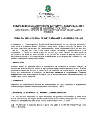 PROJETO DE DESENVOLVIMENTO RURAL SUSTENTÁVEL - PROJETO SÃO JOSÉ III
                   (ACORDO DE EMPRÉSTIMO Nº 8124-0-BR)
    COMPONENTE II: SISTEMAS DE ABASTECIMENTO DE ÁGUA E ESGOTAMENTO
                                SANITÁRIO


  EDITAL No. 001/2012 PDRS - PROJETO SÃO JOSÉ III - CHAMADA PÚBLICA


A Secretaria do Desenvolvimento Agrário do Estado do Ceará, no uso de suas atribuições,
torna público o presente Edital, garantindo, desta forma, a democratização do acesso aos
recursos financeiros do Projeto de Desenvolvimento Rural Sustentável-PDRS (Projeto São
José III). O Projeto São José III tem como objetivo “promover o desenvolvimento rural
sustentável do Estado do Ceará através do apoio à agricultura familiar nos seus aspectos
produtivos e de inserção nos mercados e da garantia do acesso à água de qualidade e
esgotamento sanitário, com integração e articulação de políticas públicas fomentadoras das
cadeias produtivas e de segurança hídrica”.

1. DO OBJETO

Constitui objeto do presente Edital a manifestação de interesse e posterior seleção de
localidades que não tenham acesso à água potável e esgotamento sanitário ou não estejam
plenamente atendidas, visando a implantação de Sistemas de Abastecimento de Água com
distribuição domiciliares e instalação de módulos sanitários e esgotamento sanitário
simplificado, com a finalidade de contribuir com a universalização do saneamento básico na
área rural do Estado do Ceará.

1.1– OBJETIVO

Implantar ou complementar sistema de abastecimento de água domiciliar e esgotamento
sanitário simplificado em Comunidades Rurais do Estado do Ceará.


2. DA FONTE DE RECURSOS, DO VALOR E CARÁTER DO APOIO

2.1 – Os recursos destinados ao apoio financeiro dos projetos selecionados, a partir deste
Edital, são oriundos do Projeto de Desenvolvimento Rural Sustentável (Projeto São José III),
financiado Banco Mundial através do Acordo de Empréstimo Nº 8124-0-BR;

2.2 – O montante de recursos destinado para este Edital é de até R$ 20.000.000,00 (vinte
milhões de reais);
 