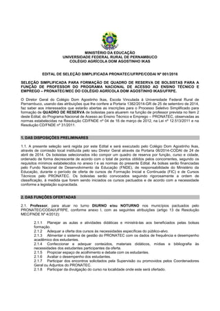 MINISTÉRIO DA EDUCAÇÃO
UNIVERSIDADE FEDERAL RURAL DE PERNAMBUCO
COLÉGIO AGRÍCOLA DOM AGOSTINHO IKAS
EDITAL DE SELEÇÃO SIMPLIFICADA PRONATEC/UFRPE/CODAI Nº 001/2016
SELEÇÃO SIMPLIFICADA PARA FORMAÇÃO DE QUADRO DE RESERVA DE BOLSISTAS PARA A
FUNÇÃO DE PROFESSOR DO PROGRAMA NACIONAL DE ACESSO AO ENSINO TÉCNICO E
EMPREGO – PRONATEC/MEC DO COLÉGIO AGRÍCOLA DOM AGOSTINHO IKAS/UFRPE.
O Diretor Geral do Colégio Dom Agostinho Ikas, Escola Vinculada à Universidade Federal Rural de
Pernambuco, usando das atribuições que lhe confere a Portaria 1382/2014-GR de 25 de setembro de 2014,
faz saber aos interessados que estarão abertas as inscrições para o Processo Seletivo Simplificado para
formação de QUADRO DE RESERVA de bolsistas para atuarem na funçâo de professor prevista no Item 2
deste Edital, do Programa Nacional de Acesso ao Ensino Técnico e Emprego – PRONATEC, observadas as
normas estabelecidas na Resolução CD/FNDE nº 04 de 16 de março de 2012, na Lei nº 12.513/2011 e na
Resolução CD/FNDE nº 31/2011.
1. DAS DISPOSIÇÕES PRELIMINARES
1.1. A presente seleção será regida por este Edital e será executado pelo Colégio Dom Agostinho Ikas,
através de comissão local instituída pelo seu Diretor Geral através da Portaria 06/2014-CODAI de 24 de
abril de 2014. Os bolsistas selecionados irão compor um quadro de reserva por função, curso e cidade,
ordenado de forma decrescente de acordo com o total de pontos obtidos pelos concorrentes, segundo os
requisitos mínimos estabelecidos no anexo I e as normas do presente Edital. As bolsas serão financiadas
pelo Fundo Nacional de Desenvolvimento da Educação (FNDE), de responsabilidade do Ministério da
Educação, durante o período de oferta de cursos de Formação Inicial e Continuada (FIC) e de Cursos
Técnicos pelo PRONATEC. Os bolsistas serão convocados seguindo rigorosamente a ordem de
classificação, à medida que forem sendo iniciados os cursos pactuados e de acordo com a necessidade
conforme a legislação supracitada.
2. DAS FUNÇÕES OFERTADAS
2.1. Professor, para atuar no turno DIURNO e/ou NOTURNO nos municípios pactuados pelo
PRONATEC/CODAI/UFRPE, conforme anexo I, com as seguintes atribuições (artigo 13 da Resolução
MEC/FNDE Nº 4/2012):
2.1.1 Planejar as aulas e atividades didáticas e ministrá-las aos beneficiados pelas bolsas
formação.
2.1.2 Adequar a oferta dos cursos às necessidades específicas do público-alvo.
2.1.3 Alimentar o sistema de gestão do PRONATEC com os dados de frequência e desempenho
acadêmico dos estudantes.
2.1.4 Confeccionar e adequar conteúdos, materiais didáticos, mídias e bibliografia às
necessidades dos estudantes participantes da oferta.
2.1.5 Propiciar espaço de acolhimento e debate com os estudantes.
2.1.6 Avaliar o desempenho dos estudantes.
2.1.7 Participar dos encontros solicitados pela Supervisão ou promovidos pelos Coordenadores
Geral ou Adjuntos do PRONATEC.
2.1.8 Participar da divulgação do curso na localidade onde este será ofertado.
 