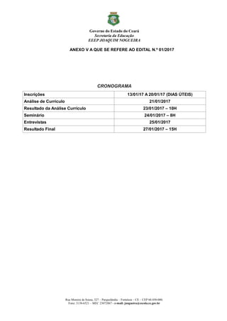 Governo do Estado do Ceará
Secretaria da Educação
EEEP JOAQUIM NOGUEIRA
Rua Moreira de Sousa, 327 – Parquelândia – Fortaleza – CE – CEP 60.450-080.
Fone: 3138-6521 – MEC 23072067 - e-mail: jnogueira@escola.ce.gov.br
ANEXO V A QUE SE REFERE AO EDITAL N.º 01/2017
CRONOGRAMA
Inscrições 13/01/17 A 20/01/17 (DIAS ÚTEIS)
Análise de Currículo 21/01/2017
Resultado da Análise Currículo 23/01/2017 – 10H
Seminário 24/01/2017 – 8H
Entrevistas 25/01/2017
Resultado Final 27/01/2017 – 15H
 