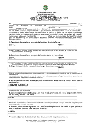 Governo do Estado do Ceará
Secretaria da Educação
EEEP JOAQUIM NOGUEIRA
Rua Moreira de Sousa, 327 – Parquelândia – Fortaleza – CE – CEP 60.450-080.
Fone: 3138-6521 – MEC 23072067 - e-mail: jnogueira@escola.ce.gov.br
ANEXO VI A QUE SE REFERE AO EDITAL N.º 01/2017
CURRÍCULUM VITAE PADRONIZADO
Eu, _________________________________________________________________, candidato (a) à
função de Professor da disciplina de __________________________________ da
EEEP_________________________________________município de _____________________,
________CREDE/SEFOR______, cujo número de inscrição é __________________ , apresento e declaro
ser de minha exclusiva responsabilidade o preenchimento das informações e que as declarações e
documentos a seguir relacionados são verdadeiros e válidos na forma da Lei, sendo comprovados
mediante cópias em anexo autenticadas em cartório e/ou com atesto do órgão responsável pela inscrição,
numeradas e ordenadas, num total de _____________ folhas, que compõem este Currículo Padronizado,
para fins de atribuição de pontos através da análise curricular pela banca examinadora, com vistas à
atribuição da nota.
1. Experiência de trabalho no exercício da função de Diretor de Turma
ESCOLA TEMPO
Anexar a Declaração, em papel timbrado, assinada pelo Diretor (a) da Escola ou pelo Secretário (a) Escolar, com seus
respectivos carimbos de identificação.
2. Experiência de trabalho no exercício da função docente na rede pública
ESCOLA TEMPO
Anexar a Declaração, em papel timbrado, assinada pelo Diretor (a) da Escola ou pelo Secretário (a) Escolar, com seus
respectivos carimbos de identificação, quando se tratar de experiência em Escola Pública Estadual ou Municipal.
3. Experiência de trabalho no exercício da função docente em sala de aula
TEMPO
Cópia da Carteira Profissional autenticada onde conste o início e o término da experiência, quando se tratar de estabelecimento de
Ensino Particular
Aos estágios e serviços voluntários na área do magistério será atribuída pontuação na função docente, desde que devidamente
certificada/declarada por instituição juridicamente constituída
4. Aprovação em concurso ou seleção pública na disciplina a que concorre, restrita a uma seleção
ou concurso.
CONCURSO OU SELEÇÃO
Anexar cópia DOE edital de aprovação
5. Especialização na área de Educação, em nível de pós-graduação lato sensu (carga horária mínima
de 360 horas), restrito a um curso.
CURSO
Anexar cópia do certificado ou Certidão/Declaração Oficial de Especialização na área de Educação, em nível de pós-graduação lato
sensu (carga horária mínima de 360 horas).
6. Diploma, devidamente registrado, ou Certidão/Declaração Oficial de curso de pós graduação
strictu sensu em qualquer área, restrito a um curso.
CURSO
Anexar cópia do Diploma ou Certidão/Declaração Oficial do curso, em nível de pós-graduação strictu sensu
 