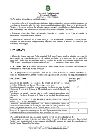 Governo do Estado do Ceará
Secretaria da Educação
EEEP JOAQUIM NOGUEIRA
Rua Moreira de Sousa, 327 – Parquelândia – Fortaleza – CE – CEP 60.450-080.
Fone: 3138-6521 – MEC 23072067 - e-mail: jnogueira@escola.ce.gov.br
2.4. Ao realizar a inscrição, o candidato deverá:
a) preencher a ficha de inscrição, com todos os dados solicitados. As informações prestadas no
formulário de inscrição são de inteira responsabilidade do candidato, ficando a Administração
Pública no direito de excluí-lo da seleção, caso comprove inveracidade nos dados fornecidos na
ficha de inscrição ou o não preenchimento de informações requeridas na mesma.
b) Preencher “Curriculum Vitae” padronizado, devendo, por ocasião da inscrição, apresentar os
documentos comprobatórios do mesmo.
2.5. O candidato declarará, na ficha de inscrição, que tem ciência e aceita que, caso aprovado,
entregará os documentos comprobatórios exigidos para exercer a função de professor, por
ocasião da contratação.
3. DA SELEÇÃO
3. A Seleção, de que trata este Edital, constará de 2 (duas) fases, sendo a primeira composta de
comprovação de experiência através de análise curricular e, a segunda, de um seminário
presencial e entrevista ao candidato sobre o modelo de gestão e a proposta pedagógica das
EEEP, ambas de caráter eliminatório e classificatório, com as normas definidas no edital.
3.1. Primeira Fase – de caráter eliminatório e classificatório, sendo constituída de comprovação
de experiência através de análise curricular.
3.1.3. A comprovação de experiência, através de análise curricular de caráter classificatório,
valerá até 10 (dez) pontos, sendo avaliada pela experiência do candidato nos seguintes aspectos:
ÁREAS AVALIADAS PONTUAÇÃO
MÁXIMA
Experiência de trabalho no exercício da função de Diretor de Turma,
limitado a 02 (dois) anos. Sendo 0,5 ponto por cada ano.
1
Experiência no serviço público no exercício da docência em sala de aula,
mínimo de 1 (um) ano, limitado a 04 (quatro) anos, sendo 0,5 ponto por
cada ano.
2
Experiência de trabalho no exercício da função docente em sala de aula
mínimo de 1 (um) ano, limitado a 02 (dois) anos, sendo 0,5 ponto por cada
ano.
1
Aprovação em concurso ou seleção pública na disciplina a que concorre,
restrita a um concurso ou seleção.
1
Certificado, devidamente registrado, ou Certidão/Declaração Oficial de
Especialização na área de Educação, em nível de pós-graduação lato
sensu (carga horária mínima de 360 horas), restrito a um curso
2
Diploma, devidamente registrado, ou Certidão/Declaração Oficial de pós
graduação strictu sensu em qualquer área, restrito a um curso
3
3.1.4. A comprovação da experiência de trabalho deverá ser fornecida através de:
a) Declaração, em papel timbrado, assinada pelo(a) Diretor(a) da Escola ou pelo(a) Secretário(a)
Escolar, com seus respectivos carimbos de identificação, quando se tratar de experiência em
Escola Pública Estadual ou Municipal.
 
