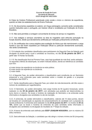 Governo do Estado do Ceará
Secretaria da Educação
EEEP JOAQUIM NOGUEIRA
Rua Moreira de Sousa, 327 – Parquelândia – Fortaleza – CE – CEP 60.450-080.
Fone: 3138-6521 – MEC 23072067 - e-mail: jnogueira@escola.ce.gov.br
b) Cópia da Carteira Profissional autenticada onde conste o início e o término da experiência,
quando se tratar de estabelecimento de Ensino Particular.
3.1.5. Os documentos expedidos no exterior, em língua estrangeira, somente serão considerados
quando traduzidos para o português, por tradutor oficial e revalidados por Instituição de Ensino
Brasileira.
3.1.6. Não será permitida a contagem concomitante de tempo de serviço no magistério.
3.1.7. Aos estágios e serviços voluntários na área do magistério será atribuída pontuação na
função docente, desde que devidamente certificada por instituição juridicamente constituída.
3.1.8. Os certificados dos cursos exigidos para avaliação de títulos que não mencionarem a carga
horária e que não forem expedidos por Instituição Oficial ou particular devidamente autorizada,
não serão considerados.
3.1.9 A relação dos candidatos classificados para participarem da Segunda Fase da Seleção será
divulgada na escola para o qual o candidato se inscreveu, no dia 23 de janeiro de 2017, a
partir das 10 horas na Escola.
3.1.10. Na classificação final da Primeira Fase, caso haja igualdade de nota final, serão adotados
os seguintes critérios de desempate, na ordem indicada abaixo, dando-se referência ao candidato
que tiver:
a) maior tempo de experiência na docência na rede pública;
b) maior tempo de experiência na docência;
c) maior idade.
3.2. A Segunda Fase, de caráter eliminatório e classificatório será constituída de um Seminário
presencial e uma entrevista para cada candidato sobre o modelo de gestão e a proposta
pedagógica das EEEP´s.
3.2.1. Serão classificados para a Segunda Fase, por ordem de nota decrescente, até três vezes o
número de candidatos por vaga/disciplina.
3.2.2. O Seminário, de caráter eliminatório, terá carga horária de 04 (quatro) horas/aula, sendo
realizado no dia 24 de janeiro de 2017, com atividades que poderão ser desenvolvidas no
turno diurno e noturno. Os locais e horários de realização do Seminário e da entrevista serão
informados e divulgados aos candidatos no ato da inscrição.
3.2.3. A entrevista, de caráter eliminatório e classificatório, valendo até 10 (dez) pontos, devem
ser levados em consideração os aspectos de comprometimento do candidato com a proposta da
escola profissional. A entrevista será realizada no dia 25 de janeiro de 2017, no horário de 8h às
16h, sendo que os locais e horários da entrevista de cada candidato serão informados e
divulgados aos candidatos na divulgação do resultado da 1ª Etapa da seleção.
3.2.4. A banca da entrevista será definida pela EEEP JOAQUIM NOGUEIRA, com no máximo 03
(três) membros.
3.2.5. Será eliminado da Seleção, o candidato que não atingir o número mínimo de 50 (cinquenta)
 